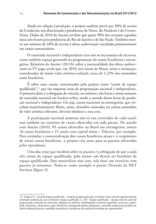 152

Panorama da Comunicação e das Telecomunicações no Brasil 2011/2012

Ainda em relação à produção, o projeto também prevê que 30% da receita
da Condecine seja direcionada a produtoras do Norte, do Nordeste e do CentroOeste. Dados de 2010 da Ancine revelam que quase 90% dos recursos captados
nesse ano foram para produtoras do Rio de Janeiro e de São Paulo. Também reserva um mínimo de 10% da receita a obras audiovisuais veiculadas primeiramente
em canais comunitários.
O conteúdo nacional e independente tem não só incremento de recursos,
como também espaço garantido na programação de canais brasileiros e estrangeiros. Relatório da Ancine (2011b) sobre a nacionalidade das obras audiovisuais na TV paga revela que, em 2010, nos canais de filmes, séries e animação,
considerados de maior valor artístico-cultural, cerca de 1,23% dos conteúdos
eram brasileiros.
É sobre esses canais, conceituados pelo projeto como “canais de espaço
qualificado”,12 que são impostas cotas de programação nacional e independente.
A primeira delas é a obrigação de veicular, no mínimo, três horas e trinta minutos
de conteúdo nacional em horário nobre, sendo a metade destas horas de produção nacional e independente. Ou seja, canais nacionais ou estrangeiros, que veiculam majoritariamente filmes, séries, desenhos animados ou outros conteúdos
de valor artístico relevante, deverão obedecer a esta cota.
A participação nacional aumenta não só nos conteúdos de cada canal,
mas também no conjunto de canais oferecidos em cada pacote. De acordo
com Ancine (2010), 85 canais oferecidos no Brasil são estrangeiros, contra
16 canais brasileiros e 15 canais com capital misto – Telecine, por exemplo.
Para estimular a comercialização dos canais brasileiros atuais e o surgimento
de novos canais brasileiros, o projeto cria cotas para os pacotes oferecidos
pelas operadoras.
Uma das cotas que incidem sobre os pacotes é a obrigação de que a cada
três canais de espaço qualificado, pelo menos um deverá ser brasileiro de
espaço qualificado. Para materializar esta cota, vale fazer um exercício com
pacotes já existentes. Tome-se como exemplo o pacote Diversão da NET
Serviços (figura 2).

12. “Artigo 2o II - Canal de Espaço qualificado – canal de programação que, no horário nobre, veicule majoritariamente
conteúdos audiovisuais que constituam espaço qualificado; (...) XII - Espaço qualificado – espaço total do canal de
programação, excluindo-se conteúdos religiosos ou políticos, manifestações e eventos esportivos, concursos, publicidade, televendas, infomerciais, jogos eletrônicos, propaganda política obrigatória, conteúdo audiovisual veiculado em
horário eleitoral gratuito, conteúdos jornalísticos e programas de auditório ancorados por apresentador”.

 