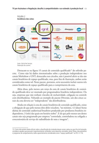 TV por Assinatura e Regulação: desafio à competitividade e ao estímulo à produção local

153

FIGURA 2

Incidência das cotas

Fonte: Site da Net Serviços.
Elaboração dos autores.

Destacam-se na figura 15 canais de conteúdo qualificado13 do referido pacote. Como não há dados sistematizados sobre a produção independente nos
canais Multishow e GNT, destacados nos círculos, não é possível aferir se eles são
canais brasileiros de espaço qualificado, mas, para fins de ilustração, ambos serão
considerados como tal. Neste pacote, portanto, seria necessário incluir outros três
canais brasileiros de espaço qualificado para o cumprimento da cota.
Além disso, pelo menos um terço da cota de canais brasileiros de conteúdo qualificado deve ser montado por programadora brasileira independente. Ou
seja, empresas que não tenham vínculos de exclusividade, coligação ou controle
com distribuidoras. Voltando ao exemplo do pacote Diversão, um dos cinco canais da cota deveria ser “independente” das distribuidoras.
Ainda em relação à cota de canais brasileiros de conteúdo qualificado, existe
a obrigação de que pelo menos dois deles veiculem, “no mínimo, 12 (doze) horas
diárias de conteúdo audiovisual brasileiro produzido por produtora brasileira independente, 3 (três) das quais em horário nobre”. E de que pelo menos um destes
canais não seja programado por empresa “controlada, controladora ou coligada a
concessionária de serviço de radiodifusão de sons e imagens”.

13. Como não existem dados oficiais sobre a classificação do conteúdo desses canais, optou-se, para fins de ilustração,
considerar aqueles que possuem majoritariamente conteúdos como desenhos animados, séries, filmes, documentários
e programas de comportamento, todos aparentemente considerados como “espaço qualificado” no PLC no 116.

 