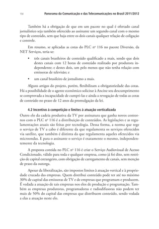 154

Panorama da Comunicação e das Telecomunicações no Brasil 2011/2012

Também há a obrigação de que em um pacote no qual é ofertado canal
jornalístico seja também oferecido ao assinante um segundo canal com o mesmo
tipo de conteúdo, sem que haja entre os dois canais qualquer relação de coligação
e controle.
Em resumo, se aplicadas as cotas do PLC no 116 no pacote Diversão, da
NET Serviços, teria-se:
•	 três canais brasileiros de conteúdo qualificado a mais, sendo que dois
destes canais com 12 horas de conteúdo realizado por produtora independente; e destes dois, um pelo menos que não tenha relação com
emissoras de televisão; e
•	 um canal brasileiro de jornalismo a mais.
Alguns artigos do projeto, porém, flexibilizam a obrigatoriedade das cotas.
Há a possibilidade de o agente econômico solicitar à Ancine seu descumprimento
se comprovada a incapacidade de cumpri-las e ainda a revogação de todas as cotas
de conteúdo no prazo de 12 anos da promulgação da lei.
4.2 Incentivo à competição e limites à atuação verticalizada

Outro elo da cadeia produtiva da TV por assinatura que ganha novos contornos com o PLC no 116 é a distribuição de conteúdos. As legislações e as regulamentações atuais são feitas por tecnologia. Dessa forma, a norma que rege
o serviço de TV a cabo é diferente da que regulamenta os serviços oferecidos
via satélite, que também é distinta da que regulamenta aqueles oferecidos via
microondas. E para o assinante o serviço é exatamente o mesmo, independentemente da tecnologia.
A proposta contida no PLC no 116 é criar o Serviço Audiovisual de Acesso
Condicionado, válido para toda e qualquer empresa, como já foi dito, sem restrição de capital estrangeiro, com obrigação de carregamento de canais, sem menção
de prazo da outorga.
Apesar da liberalização, são impostos limites à atuação vertical e à propriedade cruzada das empresas. Quem distribui conteúdo pode ter até no máximo
30% de capital das emissoras de TV e de empresas que programam e produzem.
É vedada a atuação de tais empresas nos elos de produção e programação. Também as empresas produtoras, programadoras e radiodifusoras não podem ter
mais de 50% do capital das empresas que distribuem conteúdo, sendo vedada
a elas a atuação neste elo.

 