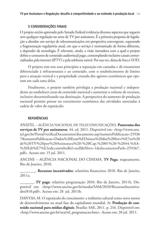TV por Assinatura e Regulação: desafio à competitividade e ao estímulo à produção local

155

5 CONSIDERAÇÕES FINAIS

O projeto recém-aprovado pelo Senado Federal evidencia diversos aspectos que seguem
sem qualquer regulação no setor de TV por assinatura. É a primeira proposta de legislação a abordar um serviço de telecomunicações em perspectiva convergente, superando
a fragmentação regulatória atual, em que o serviço é normatizado de forma diferente,
a depender da tecnologia. É relevante, ainda, a visão inovadora com a qual o projeto
define o consumo de conteúdo audiovisual pago, contemplando inclusive canais comercializados pela internet (IPTV) e pela telefonia móvel. Por sua vez, deixa de fora o VOD.
O projeto tem nos seus princípios a separação em camadas e dá tratamento
diferenciado à infraestrutura e ao conteúdo, com o estabelecimento de limites
para a atuação vertical e a propriedade cruzada dos agentes econômicos que operam em cada uma delas.
Finalmente, o projeto também privilegia a produção nacional e independente ao estabelecer cotas de conteúdo nacional e aumentar o volume de recursos,
inclusive descentralizando sua destinação. A perspectiva do aumento de produção
nacional permite pensar no crescimento econômico das atividades associadas à
cadeia de valor do espetáculo.
REFERÊNCIAS

ANATEL – AGÊNCIA NACIONAL DE TELECOMUNICAÇÕES. Panorama dos
serviços de TV por assinaturas. 44. ed. 2011. Disponível em: http://www.anatel.gov.br/Portal/verificaDocumentos/documento.asp?numeroPublicacao=25936
7assuntoPublicacao=Dados%20Estat%EDsticos%20dos%20Servi%E7os%20
de%20TV%20por%20Assinatura%20-%20Cap.%2001%20-%2044.%AA%20Edi%E7%E3ocaminhoRel=nullfiltro=1documentoPath=259367.
pdf. Acesso em: 15 jul. 2011.
ANCINE – AGÊNCIA NACIONAL DO CINEMA. TV Paga: mapeamento.
Rio de Janeiro, 2010.
________. Recursos incentivados: relatórios financeiros 2010. Rio de Janeiro,
2011a.
_______. TV paga: relatório programação 2010. Rio de Janeiro, 2011b. Disponível em: http://www.ancine.gov.br/media/SAM/2010/RecursosIncentivados/810.pdf. Acesso em: 28  jul. 2011b.
DANTAS, M. O espetáculo do crescimento: a indústria cultural como novo motor
de desenvolvimento na atual fase do capitalismo mundial. In: Produção de conteúdo nacional para mídias digitais. Brasília: SAE, 2011. p. 216. Disponível em:
http://www.ancine.gov.br/oca/rel_programacao.htm. Acesso em: 28 jul. 2011.

 