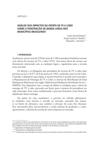 CAPÍTULO 3

ANÁLISE DOS IMPACTOS DA OFERTA DE TV A CABO .
SOBRE A PENETRAÇÃO DE BANDA LARGA NOS .
MUNICÍPIOS BRASILEIROS*
Carlos Manuel Baigorri**
Thiago Cardoso H. Botelho***
Alexandre L. Henriksen****

1 INTRODUÇÃO

Atualmente, pouco mais de 270 dos mais de 5.500 municípios brasileiros contam
com ofertas de serviços de TV a cabo (TVC). Esta baixa oferta do serviço está
diretamente relacionada com as condições legais e regulatórias para a entrada
neste mercado.
Os direitos e as obrigações dos prestadores de serviços de TV a cabo estão
previstos na Lei no 8.977, de 6 de janeiro de 1995, conhecida como Lei do Cabo.
Contudo, o dispositivo que impõe as maiores barreiras à entrada neste mercado é
o Planejamento de Outorgas de TV a Cabo e o Serviço de Distribuição de Sinal
Multiponto Multicanais (em inglês, Multichannel Multipoint Distribution Service –
MMDS). Este dispositivo tem o escopo de definir as condições para a oferta de
outorgas de TV a cabo, prevendo um limite para o número de prestadoras em
cada município, bem como estabelecendo o processo licitatório como forma de
adjudicação destas outorgas.
Do ponto de vista econômico, o previsto no referido planejamento estabelece uma barreira à entrada ao mercado, associada não somente ao limite de ofertantes, mas também à elevação do custo fixo (licença).
Este mecanismo afeta inevitavelmente a escala mínima de produção e, consequentemente, a decisão de entrada de novas empresas no mercado.

* As opiniões emitidas nesta publicação são de exclusiva e de inteira responsabilidade dos autores, não exprimindo,
necessariamente, o ponto de vista do Ipea, da Secretaria de Assuntos Estratégicos da Presidência da República (SAE/
PR), da Agência Nacional de Telecomunicações (Anatel) ou do Ministério da Justiça (MJ).

** Especialista em Regulação da Anatel.
*** Especialista em Regulação da Anatel.

**** Coordenador-Geral de Análise Econômica da Secretaria de Direito Econômico do Ministério da Justiça (SDE) do MJ.

 