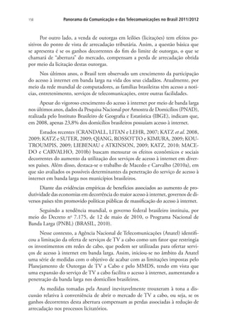 158

Panorama da Comunicação e das Telecomunicações no Brasil 2011/2012

Por outro lado, a venda de outorgas em leilões (licitações) tem efeitos positivos do ponto de vista de arrecadação tributária. Assim, a questão básica que
se apresenta é se os ganhos decorrentes do fim do limite de outorgas, o que se
chamará de “abertura” do mercado, compensam a perda de arrecadação obtida
por meio da licitação destas outorgas.
Nos últimos anos, o Brasil tem observado um crescimento da participação
do acesso à internet em banda larga na vida dos seus cidadãos. Atualmente, por
meio da rede mundial de computadores, as famílias brasileiras têm acesso a notícias, entretenimento, serviços de telecomunicações, entre outras facilidades.
Apesar do vigoroso crescimento do acesso à internet por meio de banda larga
nos últimos anos, dados da Pesquisa Nacional por Amostra de Domicílios (PNAD),
realizada pelo Instituto Brasileiro de Geografia e Estatística (IBGE), indicam que,
em 2008, apenas 23,8% dos domicílios brasileiros possuíam acesso à internet.
Estudos recentes (CRANDALL, LITAN e LEHR, 2007; KATZ et al. 2008,
2009; KATZ e SUTER, 2009; QIANG, ROSSOTTO e KIMURA, 2009; KOUTROUMPIS, 2009; LIEBENAU e ATKINSON, 2009; KATZ, 2010; MACEDO e CARVALHO, 2010b) buscam mensurar os efeitos econômicos e sociais
decorrentes do aumento da utilização dos serviços de acesso à internet em diversos países. Além disso, destaca-se o trabalho de Macedo e Carvalho (2010a), em
que são avaliados os possíveis determinantes da penetração do serviço de acesso à
internet em banda larga nos municípios brasileiros.
Diante das evidências empíricas de benefícios associados ao aumento de produtividade das economias em decorrência do maior acesso à internet, governos de diversos países têm promovido políticas públicas de massificação do acesso à internet.
Seguindo a tendência mundial, o governo federal brasileiro instituiu, por
meio do Decreto no 7.175, de 12 de maio de 2010, o Programa Nacional de
Banda Larga (PNBL) (BRASIL, 2010).
Nesse contexto, a Agência Nacional de Telecomunicações (Anatel) identificou a limitação da oferta de serviços de TV a cabo como um fator que restringia
os investimentos em redes de cabo, que podem ser utilizadas para ofertar serviços de acesso à internet em banda larga. Assim, iniciou-se no âmbito da Anatel
uma série de medidas com o objetivo de acabar com as limitações impostas pelo
Planejamento de Outorgas de TV a Cabo e pelo MMDS, tendo em vista que
uma expansão do serviço de TV a cabo facilita o acesso à internet, aumentando a
penetração da banda larga nos domicílios brasileiros.
As medidas tomadas pela Anatel inevitavelmente trouxeram à tona a discussão relativa à conveniência de abrir o mercado de TV a cabo, ou seja, se os
ganhos decorrentes desta abertura compensam as perdas associadas à redução de
arrecadação nos processos licitatórios.

 