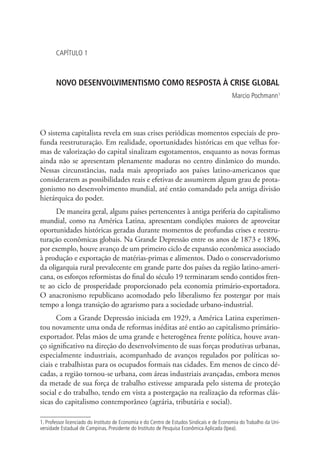 CAPÍTULO 1

NOVO DESENVOLVIMENTISMO COMO RESPOSTA À CRISE GLOBAL
Marcio Pochmann1

O sistema capitalista revela em suas crises periódicas momentos especiais de profunda reestruturação. Em realidade, oportunidades históricas em que velhas formas de valorização do capital sinalizam esgotamentos, enquanto as novas formas
ainda não se apresentam plenamente maduras no centro dinâmico do mundo.
Nessas circunstâncias, nada mais apropriado aos países latino-americanos que
considerarem as possibilidades reais e efetivas de assumirem algum grau de protagonismo no desenvolvimento mundial, até então comandado pela antiga divisão
hierárquica do poder.
De maneira geral, alguns países pertencentes à antiga periferia do capitalismo
mundial, como na América Latina, apresentam condições maiores de aproveitar
oportunidades históricas geradas durante momentos de profundas crises e reestruturação econômicas globais. Na Grande Depressão entre os anos de 1873 e 1896,
por exemplo, houve avanço de um primeiro ciclo de expansão econômica associado
à produção e exportação de matérias-primas e alimentos. Dado o conservadorismo
da oligarquia rural prevalecente em grande parte dos países da região latino-americana, os esforços reformistas do final do século 19 terminaram sendo contidos frente ao ciclo de prosperidade proporcionado pela economia primário-exportadora.
O anacronismo republicano acomodado pelo liberalismo fez postergar por mais
tempo a longa transição do agrarismo para a sociedade urbano-industrial.
Com a Grande Depressão iniciada em 1929, a América Latina experimentou novamente uma onda de reformas inéditas até então ao capitalismo primárioexportador. Pelas mãos de uma grande e heterogênea frente política, houve avanço significativo na direção do desenvolvimento de suas forças produtivas urbanas,
especialmente industriais, acompanhado de avanços regulados por políticas sociais e trabalhistas para os ocupados formais nas cidades. Em menos de cinco décadas, a região tornou-se urbana, com áreas industriais avançadas, embora menos
da metade de sua força de trabalho estivesse amparada pelo sistema de proteção
social e do trabalho, tendo em vista a postergação na realização da reformas clássicas do capitalismo contemporâneo (agrária, tributária e social).
1. Professor licenciado do Instituto de Economia e do Centro de Estudos Sindicais e de Economia do Trabalho da Universidade Estadual de Campinas. Presidente do Instituto de Pesquisa Econômica Aplicada (Ipea).

 