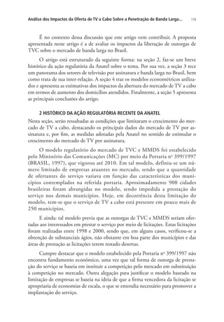 Análise dos Impactos da Oferta de TV a Cabo Sobre a Penetração de Banda Larga...

159

É no contexto dessa discussão que este artigo vem contribuir. A proposta
apresentada neste artigo é a de avaliar os impactos da liberação de outorgas de
TVC sobre o mercado de banda larga no Brasil.
O artigo está estruturado da seguinte forma: na seção 2, faz-se um breve
histórico da ação regulatória da Anatel sobre o tema. Por sua vez, a seção 3 tece
um panorama dos setores de televisão por assinatura e banda larga no Brasil, bem
como trata de sua inter-relação. A seção 4 traz os modelos econométricos utilizados e apresenta as estimativas dos impactos da abertura do mercado de TV a cabo
em termos de aumento dos domicílios atendidos. Finalmente, a seção 5 apresenta
as principais conclusões do artigo.
2 HISTÓRICO DA AÇÃO REGULATÓRIA RECENTE DA ANATEL

Nesta seção, serão ressaltadas as condições que limitaram o crescimento do mercado de TV a cabo, destacando os principais dados do mercado de TV por assinatura e, por fim, as medidas adotadas pela Anatel no sentido de estimular o
crescimento do mercado de TV por assinatura.
O modelo regulatório do mercado de TVC e MMDS foi estabelecido
pelo Ministério das Comunicações (MC) por meio da Portaria n o 399/1997
(BRASIL, 1997), que vigorou até 2010. Em tal modelo, definiu-se um número limitado de empresas atuantes no mercado, sendo que a quantidade
de ofertantes do serviço variava em função das características dos municípios contemplados na referida portaria. Aproximadamente 900 cidades
brasileiras foram abrangidas no modelo, sendo impedida a prestação do
serviço nos demais municípios. Hoje, em decorrência desta limitação do
modelo, tem-se que o serviço de TV a cabo está presente em pouco mais de
250 municípios.
E ainda: tal modelo previa que as outorgas de TVC e MMDS seriam ofertadas aos interessados em prestar o serviço por meio de licitações. Estas licitações
foram realizadas entre 1998 e 2000, sendo que, em alguns casos, verificou-se a
obtenção de substanciais ágios, não obstante em boa parte dos municípios e das
áreas de prestação as licitações terem restado desertas.
Cumpre destacar que o modelo estabelecido pela Portaria no 399/1997 não
encontra fundamento econômico, uma vez que tal forma de outorga de prestação do serviço se baseia em instituir a competição pelo mercado em substituição
à competição no mercado. Outra alegação para justificar o modelo baseado na
limitação de empresas se baseia na ideia de que a firma vencedora da licitação se
apropriaria de economias de escala, o que se entendia necessário para promover a
implantação do serviço.

 