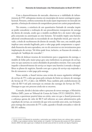 160

Panorama da Comunicação e das Telecomunicações no Brasil 2011/2012

Com o desenvolvimento do mercado, observou-se a viabilidade de infraestruturas de TVC sobrepostas mesmo em municípios de menor contingente populacional. Portanto, embora economias de escala sejam importantes no mercado em
questão, a limitação do número de competidores possui um caráter preponderante.
No entanto, a existência de um quantitativo limitado de entradas impõe
ao poder concedente a realização de um procedimento transparente de outorga
do direito de entrada, sendo que o modelo escolhido foi o de maior valor pago
pela concessão ou autorização ao ente licitante. Tal modelo impõe uma barreira
adicional consubstanciada na necessidade de um dispêndio inicial, por vezes elevado, a título de recebimento do direito de entrada. Não raro, este modelo pode
implicar uma entrada fragilizada, pois o valor pago pode comprometer a capacidade financeira da nova operadora, em vez de converter-se em investimentos para
implantação do serviço. Tal efeito pode levar, inclusive, ao fracasso da entrada, a
exemplo da “maldição do vencedor”.1
Além de deslocar recursos de investimento para o pagamento da outorga, o
modelo de leilão pelo maior preço gera uma ineficiência na prestação do serviço,
uma vez que aumenta os custos afundados da prestadora entrante. Este custo pode
impedir o desenvolvimento do serviço ao impor uma barreira à entrada e desequilibrar os planos de negócios, fazendo com que o preço do serviço seja majorado a
fim de remunerar o valor pago pela outorga.
Nesse sentido, a Anatel iniciou uma revisão do marco regulatório infralegal
do serviço de TV a cabo que passa pela extinção do limite ao número de outorgas
do Serviço de TV a Cabo e do MMDS. Passa também pelo estabelecimento do
valor de R$ 9 mil pela renovação ou emissão das outorgas do Serviço de TVC.
Destaque-se que este processo ainda não se encerrou.
Contudo, devido à decisão sobre o processo de novas outorgas, o Ministério
Público (MP), junto ao Tribunal de Contas da União (TCU) (MAZZA, 2011),
começou a questionar possível dano ao erário, uma vez que a Anatel promoveria
a cobrança apenas do valor de R$ 9 mil referente ao custo administrativo pela
expedição do serviço, ao contrário do que teria ocorrido anos atrás, nas licitações
para outorga das concessões de TV a cabo, quando o Estado arrecadou o valor de
R$ 391 milhões.

1. Há um número considerável de concessões e autorizações que receberam lances com vultosos ágios, superiores
a 1.000%, e que acabaram extintas. Neste sentido, ver o capítulo 7 de Panorama dos serviços de TV por assinatura
(Anatel, 2009). Este dado sugere que a maldição do vencedor possa de fato ter ocorrido com alguma frequência.

 