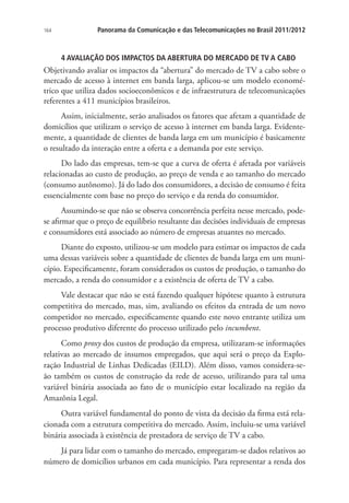 164

Panorama da Comunicação e das Telecomunicações no Brasil 2011/2012

4 AVALIAÇÃO DOS IMPACTOS DA ABERTURA DO MERCADO DE TV A CABO

Objetivando avaliar os impactos da “abertura” do mercado de TV a cabo sobre o
mercado de acesso à internet em banda larga, aplicou-se um modelo econométrico que utiliza dados socioeconômicos e de infraestrutura de telecomunicações
referentes a 411 municípios brasileiros.
Assim, inicialmente, serão analisados os fatores que afetam a quantidade de
domicílios que utilizam o serviço de acesso à internet em banda larga. Evidentemente, a quantidade de clientes de banda larga em um município é basicamente
o resultado da interação entre a oferta e a demanda por este serviço.
Do lado das empresas, tem-se que a curva de oferta é afetada por variáveis
relacionadas ao custo de produção, ao preço de venda e ao tamanho do mercado
(consumo autônomo). Já do lado dos consumidores, a decisão de consumo é feita
essencialmente com base no preço do serviço e da renda do consumidor.
Assumindo-se que não se observa concorrência perfeita nesse mercado, podese afirmar que o preço de equilíbrio resultante das decisões individuais de empresas
e consumidores está associado ao número de empresas atuantes no mercado.
Diante do exposto, utilizou-se um modelo para estimar os impactos de cada
uma dessas variáveis sobre a quantidade de clientes de banda larga em um município. Especificamente, foram considerados os custos de produção, o tamanho do
mercado, a renda do consumidor e a existência de oferta de TV a cabo.
Vale destacar que não se está fazendo qualquer hipótese quanto à estrutura
competitiva do mercado, mas, sim, avaliando os efeitos da entrada de um novo
competidor no mercado, especificamente quando este novo entrante utiliza um
processo produtivo diferente do processo utilizado pelo incumbent.
Como proxy dos custos de produção da empresa, utilizaram-se informações
relativas ao mercado de insumos empregados, que aqui será o preço da Exploração Industrial de Linhas Dedicadas (EILD). Além disso, vamos considera-seão também os custos de construção da rede de acesso, utilizando para tal uma
variável binária associada ao fato de o município estar localizado na região da
Amazônia Legal.
Outra variável fundamental do ponto de vista da decisão da firma está relacionada com a estrutura competitiva do mercado. Assim, incluiu-se uma variável
binária associada à existência de prestadora de serviço de TV a cabo.
Já para lidar com o tamanho do mercado, empregaram-se dados relativos ao
número de domicílios urbanos em cada município. Para representar a renda dos

 