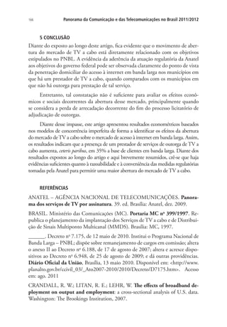 166

Panorama da Comunicação e das Telecomunicações no Brasil 2011/2012

5 CONCLUSÃO

Diante do exposto ao longo deste artigo, fica evidente que o movimento de abertura do mercado de TV a cabo está diretamente relacionado com os objetivos
estipulados no PNBL. A evidência da aderência da atuação regulatória da Anatel
aos objetivos do governo federal pode ser observada claramente do ponto de vista
da penetração domiciliar do acesso à internet em banda larga nos municípios em
que há um prestador de TV a cabo, quando comparados com os municípios em
que não há outorga para prestação de tal serviço.
Entretanto, tal constatação não é suficiente para avaliar os efeitos econômicos e sociais decorrentes da abertura desse mercado, principalmente quando
se considera a perda de arrecadação decorrente do fim do processo licitatório de
adjudicação de outorgas.
Diante desse impasse, este artigo apresentou resultados econométricos baseados
nos modelos de concorrência imperfeita de forma a identificar os efeitos da abertura
do mercado de TV a cabo sobre o mercado de acesso à internet em banda larga. Assim,
os resultados indicam que a presença de um prestador de serviços de outorga de TV a
cabo aumenta, ceteris paribus, em 35% a base de clientes em banda larga. Diante dos
resultados expostos ao longo do artigo e aqui brevemente resumidos, crê-se que haja
evidências suficientes quanto à razoabilidade e à conveniência das medidas regulatórias
tomadas pela Anatel para permitir uma maior abertura do mercado de TV a cabo.
REFERÊNCIAS

ANATEL – AGÊNCIA NACIONAL DE TELECOMUNICAÇÕES. Panorama dos serviços de TV por assinatura. 39. ed. Brasília: Anatel, dez. 2009.
BRASIL. Ministério das Comunicações (MC). Portaria MC no 399/1997. Republica o planejamento da implantação dos Serviços de TV a cabo e de Distribuição de Sinais Multiponto Multicanal (MMDS). Brasília: MC, 1997.
______. Decreto no 7.175, de 12 maio de 2010. Institui o Programa Nacional de
Banda Larga – PNBL; dispõe sobre remanejamento de cargos em comissão; altera
o anexo II ao Decreto no 6.188, de 17 de agosto de 2007; altera e acresce dispositivos ao Decreto no 6.948, de 25 de agosto de 2009; e dá outras providências.
Diário Oficial da União, Brasília, 13 maio 2010. Disponível em: http://www.
planalto.gov.br/ccivil_03/_Ato2007-2010/2010/Decreto/D7175.htm. Acesso
em: ago. 2011
CRANDALL, R. W.; LITAN, R. E.; LEHR, W. The effects of broadband deployment on output and employment: a cross-sectional analysis of U.S. data.
Washington: The Brookings Institution, 2007.

 