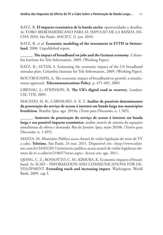 Análise dos Impactos da Oferta de TV a Cabo Sobre a Penetração de Banda Larga...

167

KATZ, R. El impacto económico de la banda ancha: oportunidades y desafios.
In: FORO IBEROAMERICANO PARA EL IMPULSO DE LA BANDA ANCHA 2010. São Paulo: AHCIET, 21 jun. 2010.
KATZ, R. et al. Economic modeling of the investment in FTTH in Switzerland. 2008. Unpublished report.
______. The impact of broadband on jobs and the German economy. Columbia Institute for Tele-Information, 2009. (Working Paper).
KATZ, R.; SUTER, S. Estimating the economic impact of the US broadband
stimulus plan. Columbia Institute for Tele-Information, 2009. (Working Paper).
KOUTROUMPIS, A. The economic impact of broadband on growth: a simultaneous approach. Telecommunications Policy, p. 471-485, 2009.
LIBENAU, J.; ATKINSON, R. The UK’s digital road to recovery. London:
LSE; ITIF, 2009.
MACEDO, H. R.; CARVALHO, A. X. Y. Análise de possíveis determinantes
da penetração do serviço de acesso à internet em banda larga nos municípios
brasileiros. Brasília: Ipea, ago. 2010a. (Texto para Discussão, n. 1.503).
______. Aumento da penetração do serviço de acesso à internet em banda
larga e seu possível impacto econômico: análise através de sistema de equações
simultâneas de oferta e demanda. Rio de Janeiro: Ipea, maio 2010b. (Textos para
Discussão, n. 1.495).
MAZZA, M. Ministério Público acusa Anatel de violar legislação do setor de TV
a cabo. Teletime, São Paulo, 24 mar. 2011. Disponível em: http://www.teletime.com.br/24/03/2011/ministerio-publico-acusa-anatel-de-violar-legislacao-dosetor-de-tv-a-cabo/tt/218657/news.aspx. Acesso em: ago. 2011.
QIANG, C. Z.; ROSSOTTO, C. M.; KIMURA, K. Economic impacts of broadband. In: ICAD – INFORMATION AND COMMUNICATIONS FOR DEVELOPMENT. Extending reach and increasing impact. Washington: World
Bank, 2009. cap 3.

 