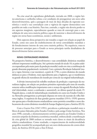 16

Panorama da Comunicação e das Telecomunicações no Brasil 2011/2012

Na crise atual do capitalismo globalizado, iniciada em 2008, a região latino-americana e caribenha voltou a ter condições de protagonizar um novo salto
desenvolvimentista, após a passagem de mais de duas décadas da regressão econômica e social e sua contradição com a vigência do regime democrático sem
paralelo em toda a sua história. Para isso, contudo, a região não deveria perder-se
em aspectos marginais, especialmente quando se trata de convergir para a consolidação de uma nova maioria política capaz de sustentar o desenvolvimento da
região em novas bases econômicas, sociais e ambientais.
Dois aspectos dessa perspectiva são tratados a seguir em relação ao papel do
Estado, como nos casos do estabelecimento de novas centralidades mundiais e
do fortalecimento interno de uma nova maioria política. Na sequência, trata-se
de procurar antecipar para o Estado as novas principais tarefas desafiadoras do
desenvolvimento latino-americano.
NOVAS CENTRALIDADES MUNDIAIS

Na perspectiva histórica, o desenvolvimento e suas centralidades dinâmicas mundiais
sofreram importantes modificações. Até a primeira metade do século 18, os países asiáticos respondiam pela maior parte da produção mundial, tendo em vista a combinação de
grande dimensão populacional e territorial. Com a primeira Revolução Industrial (motor a vapor, ferrovias e tear mecânico), a partir de 1750, o centro dinâmico do mundo
deslocou-se para o Ocidente, mais especialmente para a Inglaterra, que se transformou
na grande oficina de manufatura do mundo por conta de sua original industrialização.
A divisão internacional do trabalho resultante da produção e exportação da manufatura inglesa, em relação aos produtos primários exportados pelo resto do mundo,
somente sofreu modificações importantes com o avanço da segunda Revolução Industrial (eletricidade, motor a combustão e automóvel), no último quartel do século 19.
Naquela época, a onda de industrialização retardatária em curso nos Estados Unidos e
na Alemanha protagonizou as principais disputas em torno da sucessão da velha liderança inglesa. A sequência de duas grandes guerras mundiais (1914 e 1939) apontou
não apenas para o fortalecimento estadunidense como permitiu consolidar o novo deslocamento do centro dinâmico mundial da Europa (Inglaterra) para a América (EUA).
Com a Guerra Fria (1947-1991), prevaleceu a polarização mundial entre o
bloco de países liderados pelos Estados Unidos e pela antiga União Soviética. Nos
anos 1990, contudo, o desmoronamento soviético garantiu aos Estados Unidos o
exercício unipolar da dinâmica econômica mundial, embora desde a manifestação
da crise global de 2008 tenham se tornado mais claros os sinais da decadência
relativa estadunidense. Como resultado, o reaparecimento da multicentralidade
geográfica mundial foi acompanhado por um novo deslocamento do centro dinâmico, da América (EUA) para a Ásia (China).

 