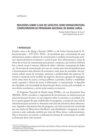 CAPÍTULO 4

REFLEXÕES SOBRE O USO DE SATÉLITES COMO INFRAESTRUTURA
COMPLEMENTAR AO PROGRAMA NACIONAL DE BANDA LARGA
Rodrigo Abdalla Filgueiras de Sousa *
Carlos Roberto Paiva da Silva **
1

2

1 INTRODUÇÃO

Estudos como o de Qiang e Rosotto (2009) e o da União Internacional de Telecomunicações – UIT (ITU, 2010) – já concluíram que a constituição de uma
infraestrutura ampla e eficiente de comunicação é condição necessária para acelerar o desenvolvimento econômico e social no país. Esta infraestrutura é a base da
oferta de serviços de comunicação para pessoas e empresas, que incluem telefonia
fixa e móvel, acesso à internet, difusão de rádio e televisão, transmissão de dados
etc. Os serviços de comunicação, por sua vez, trazem uma série de benefícios para
o funcionamento mais eficiente da economia e mais justo da sociedade: eles permitem reduzir custos de transação, aumentar a produtividade das empresas, fomentar a criação de novos modelos de negócios, alavancar a geração de empregos,
servir como meio de acesso a serviços públicos e privados, facilitar a mobilidade
social e garantir o direito de acesso à informação e à comunicação. A depender
da velocidade e da intensidade da disseminação destes serviços pela sociedade, os
seus efeitos econômicos e sociais serão maiores ou menores.
O Programa Nacional de Banda Larga (PNBL), em seu documento base
(BRASIL, 2010), reconhece a importância do investimento na infraestrutura de
telecomunicações do país e os seus impactos sobre a economia e a sociedade. Entre os quatro grupos de ação estabelecidos no programa, a criação de uma rede de
telecomunicações nacional é a dimensão mais clara da relevância desta infraestrutura. Segundo o documento base do programa, esta rede nacional será constituída
por um núcleo de fibras óticas (backbone), cuja distribuição e integração às redes
existentes serão realizadas também por meio de fibras óticas e radiotransmissão.
Não se menciona, no entanto, a utilização de sistemas de comunicação via satélite
na formação desta rede nacional.
*

Técnico de Planejamento e Pesquisa da Diretoria de Estudos e Políticas Setoriais, de Inovação, Regulação
e Infraestrutura (Diset) do Ipea.
**
Assessor especializado da Diretoria de Desenvolvimento Institucional (Dides) do Ipea.

 