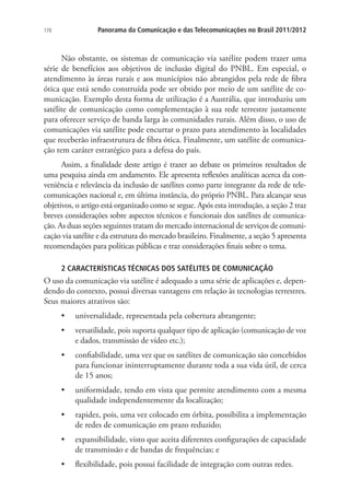 Panorama da Comunicação e das Telecomunicações no Brasil 2011/2012

170

Não obstante, os sistemas de comunicação via satélite podem trazer uma
série de benefícios aos objetivos de inclusão digital do PNBL. Em especial, o
atendimento às áreas rurais e aos municípios não abrangidos pela rede de fibra
ótica que está sendo construída pode ser obtido por meio de um satélite de comunicação. Exemplo desta forma de utilização é a Austrália, que introduziu um
satélite de comunicação como complementação à sua rede terrestre justamente
para oferecer serviço de banda larga às comunidades rurais. Além disso, o uso de
comunicações via satélite pode encurtar o prazo para atendimento às localidades
que receberão infraestrutura de fibra ótica. Finalmente, um satélite de comunicação tem caráter estratégico para a defesa do país.
Assim, a finalidade deste artigo é trazer ao debate os primeiros resultados de
uma pesquisa ainda em andamento. Ele apresenta reflexões analíticas acerca da conveniência e relevância da inclusão de satélites como parte integrante da rede de telecomunicações nacional e, em última instância, do próprio PNBL. Para alcançar seus
objetivos, o artigo está organizado como se segue. Após esta introdução, a seção 2 traz
breves considerações sobre aspectos técnicos e funcionais dos satélites de comunicação. As duas seções seguintes tratam do mercado internacional de serviços de comunicação via satélite e da estrutura do mercado brasileiro. Finalmente, a seção 5 apresenta
recomendações para políticas públicas e traz considerações finais sobre o tema.
2 CARACTERÍSTICAS TÉCNICAS DOS SATÉLITES DE COMUNICAÇÃO

O uso da comunicação via satélite é adequado a uma série de aplicações e, dependendo do contexto, possui diversas vantagens em relação às tecnologias terrestres.
Seus maiores atrativos são:
•	 universalidade, representada pela cobertura abrangente;
•	

versatilidade, pois suporta qualquer tipo de aplicação (comunicação de voz
e dados, transmissão de vídeo etc.);

•	 confiabilidade, uma vez que os satélites de comunicação são concebidos
para funcionar ininterruptamente durante toda a sua vida útil, de cerca
de 15 anos;
•	 uniformidade, tendo em vista que permite atendimento com a mesma
qualidade independentemente da localização;
•	 rapidez, pois, uma vez colocado em órbita, possibilita a implementação
de redes de comunicação em prazo reduzido;
•	 expansibilidade, visto que aceita diferentes configurações de capacidade
de transmissão e de bandas de frequências; e
•	 flexibilidade, pois possui facilidade de integração com outras redes.

 