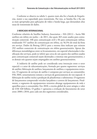 172

Panorama da Comunicação e das Telecomunicações no Brasil 2011/2012

Conforme se observa na tabela 1, quanto mais alta for a banda de frequências, maior a sua capacidade para transmissão. Por isso, as bandas Ku e Ka são
as mais apropriadas para aplicações de vídeo e banda larga, que demandam altas
taxas de transmissão de dados.
3 MERCADO INTERNACIONAL

Conforme relatório da Satellite Industry Association – SIA (2011) – havia 986
satélites em órbita em junho – de 2011, dos quais 365 eram usados para comunicação comercial, 108 para comunicação civil e 84 para comunicação militar,
totalizando 557 satélites de comunicação em órbita, ou 56,5% do total da frota
em serviço. Dados da Boieng (2011) para a mesma data indicam que existem
292 satélites comerciais de comunicação em órbita geoestacionária. Apesar das
diferenças metodológicas entre os levantamentos, em especial relacionadas à classificação dos serviços, pode-se inferir que cerca de um quarto dos satélites usados
para comunicação comercial sejam destinados a sistemas não geoestacionários, e
os demais três quartos sejam empregados em satélites geoestacionários.
A indústria de satélite pode ser considerada uma interseção entre o setor
espacial e o setor de telecomunicações, formada por quatro segmentos: serviços
de satélite; fabricação de satélites; lançamento de satélites; e equipamentos terrestres. O segmento de serviços de satélite é composto por serviços ao consumidor,
FSS, MSS, sensoriamento remoto e serviços de gerenciamento de voo espacial. A
fabricação de satélite inclui a produção de plataformas e subsistemas. O segmento
de lançamentos compreende veículos lançadores e centros de lançamento. Finalmente, o segmento de equipamentos terrestres abrange equipamentos de rede e
aparelhos para o consumidor. Em 2010, a receita global do setor atingiu o valor
de US$ 168 bilhões. O gráfico 1 apresenta a evolução do faturamento do setor
entre 2000 e 2010, para cada um dos segmentos considerados.

 