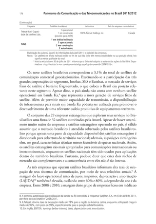 Panorama da Comunicação e das Telecomunicações no Brasil 2011/2012

176

(Continuação)
Empresa
Telesat Brasil Capacidade de Satélites Ltda.

Total

Satélites brasileiros
1 operacional
1 em construção
(previsto para 2011)

Acionistas
100% Telesat Holdings Inc.

País da empresa controladora
Canadá

1 em órbita inclinada
7 operacionais
2 em construção
2 autorizados
Elaboração dos autores, a partir de informações da Anatel (2011) e websites das empresas.
Notas: 1  s satélites em órbita inclinada estão no fim de sua vida útil e têm menos estabilidade na sua posição orbital. Isto
O
significa menor qualidade do sinal.
2
N
 otícia veiculada em 30 de julho de 2011 informa que a Embratel adquiriu o restante das ações da Star One. Disponível em http://noticias.br.msn.com/economia/artigo.aspx?cp-documentid=29741028.

Os nove satélites brasileiros correspondem a 3,1% do total de satélites de
comunicação comercial geoestacionários. Excetuando-se a participação das três
grandes corporações do segmento, Intelsat, SES e Eutelsat, o mercado de serviços
fixos de satélite é bastante fragmentado, o que coloca o Brasil em posição relevante neste segmento. Apesar disso, o país ainda não conta com nenhum satélite
operacional em banda Ka,8 que representa a nova geração de serviços fixos de
satélite. Além de permitir maior capacidade de transmissão, a disponibilização
de infraestrutura para sinais em banda Ka poderia ser utilizada para promover o
desenvolvimento de uma relevante cadeia produtiva de equipamentos terrestres.
O conjunto das 29 empresas estrangeiras que exploram seus serviços no Brasil utiliza uma frota de 32 satélites autorizados pela Anatel. Apesar de haver um número muito maior de empresas e satélites estrangeiros operando no país, é válido
assumir que o mercado brasileiro é atendido sobretudo pelos satélites brasileiros.
Isto porque apenas uma parte da capacidade disponível dos satélites estrangeiros é
direcionada para cobertura do território nacional; ademais, as posições estrangeiras
têm, em geral, características técnicas menos favoráveis do que as nacionais. Assim,
os satélites estrangeiros são mais apropriados para comunicações internacionais ou
intercontinentais, enquanto os satélites nacionais têm sido usados para aplicações
dentro do território brasileiro. Portanto, pode-se dizer que estes dois nichos de
mercado são complementares e a concorrência entre eles não é tão intensa.
As três empresas que operam satélites brasileiros informam alta taxa de ocupação de seus sistemas de comunicação, por meio de seus relatórios anuais.9 A
margem do lucro operacional antes de juros, impostos, depreciação e amortização
(LAJIDA)10 também é elevada, oscilando entre 60% e 80%, a depender do ano e da
empresa. Entre 2008 e 2010, a margem deste grupo de empresas ficou em média ao
8. A primeira autorização para utilização da banda Ka foi concedida à Hispamar Satélites S.A. em 8 de abril de 2011,
por meio do Ato Anatel no 2066/2011.
9. A Telesat informa taxa de ocupação média de 78% para a região da América Latina, enquanto a Hispasat chega à
média de 95%, com picos de 99%, especificamente para a posição orbital brasileira.
10. Em inglês, EBITDA: earnings before interest, taxes, depreciation and amortization.

 