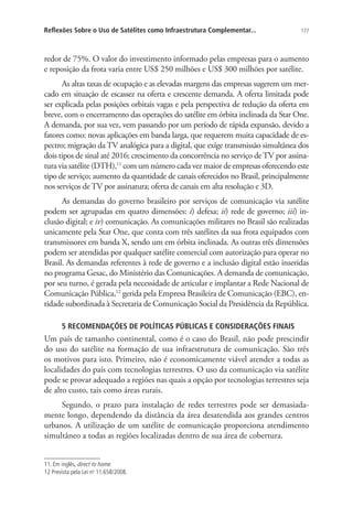 Reflexões Sobre o Uso de Satélites como Infraestrutura Complementar...

177

redor de 75%. O valor do investimento informado pelas empresas para o aumento
e reposição da frota varia entre US$ 250 milhões e US$ 300 milhões por satélite.
As altas taxas de ocupação e as elevadas margens das empresas sugerem um mercado em situação de escassez na oferta e crescente demanda. A oferta limitada pode
ser explicada pelas posições orbitais vagas e pela perspectiva de redução da oferta em
breve, com o encerramento das operações do satélite em órbita inclinada da Star One.
A demanda, por sua vez, vem passando por um período de rápida expansão, devido a
fatores como: novas aplicações em banda larga, que requerem muita capacidade de espectro; migração da TV analógica para a digital, que exige transmissão simultânea dos
dois tipos de sinal até 2016; crescimento da concorrência no serviço de TV por assinatura via satélite (DTH),11 com um número cada vez maior de empresas oferecendo este
tipo de serviço; aumento da quantidade de canais oferecidos no Brasil, principalmente
nos serviços de TV por assinatura; oferta de canais em alta resolução e 3D.
As demandas do governo brasileiro por serviços de comunicação via satélite
podem ser agrupadas em quatro dimensões: i) defesa; ii) rede de governo; iii) inclusão digital; e iv) comunicação. As comunicações militares no Brasil são realizadas
unicamente pela Star One, que conta com três satélites da sua frota equipados com
transmissores em banda X, sendo um em órbita inclinada. As outras três dimensões
podem ser atendidas por qualquer satélite comercial com autorização para operar no
Brasil. As demandas referentes à rede de governo e a inclusão digital estão inseridas
no programa Gesac, do Ministério das Comunicações. A demanda de comunicação,
por seu turno, é gerada pela necessidade de articular e implantar a Rede Nacional de
Comunicação Pública,12 gerida pela Empresa Brasileira de Comunicação (EBC), entidade subordinada à Secretaria de Comunicação Social da Presidência da República.
5 RECOMENDAÇÕES DE POLÍTICAS PÚBLICAS E CONSIDERAÇÕES FINAIS

Um país de tamanho continental, como é o caso do Brasil, não pode prescindir
do uso do satélite na formação de sua infraestrutura de comunicação. São três
os motivos para isto. Primeiro, não é economicamente viável atender a todas as
localidades do país com tecnologias terrestres. O uso da comunicação via satélite
pode se provar adequado a regiões nas quais a opção por tecnologias terrestres seja
de alto custo, tais como áreas rurais.
Segundo, o prazo para instalação de redes terrestres pode ser demasiadamente longo, dependendo da distância da área desatendida aos grandes centros
urbanos. A utilização de um satélite de comunicação proporciona atendimento
simultâneo a todas as regiões localizadas dentro de sua área de cobertura.
11. Em inglês, direct to home.
12 Prevista pela Lei no 11.658/2008.

 
