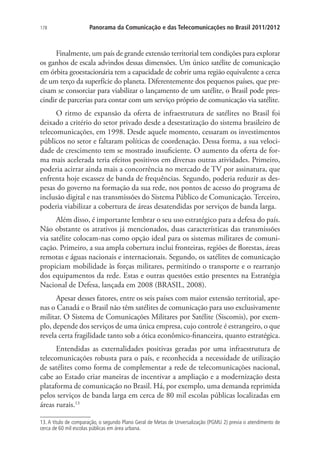 178

Panorama da Comunicação e das Telecomunicações no Brasil 2011/2012

Finalmente, um país de grande extensão territorial tem condições para explorar
os ganhos de escala advindos dessas dimensões. Um único satélite de comunicação
em órbita geoestacionária tem a capacidade de cobrir uma região equivalente a cerca
de um terço da superfície do planeta. Diferentemente dos pequenos países, que precisam se consorciar para viabilizar o lançamento de um satélite, o Brasil pode prescindir de parcerias para contar com um serviço próprio de comunicação via satélite.
O ritmo de expansão da oferta de infraestrutura de satélites no Brasil foi
deixado a critério do setor privado desde a desestatização do sistema brasileiro de
telecomunicações, em 1998. Desde aquele momento, cessaram os investimentos
públicos no setor e faltaram políticas de coordenação. Dessa forma, a sua velocidade de crescimento tem se mostrado insuficiente. O aumento da oferta de forma mais acelerada teria efeitos positivos em diversas outras atividades. Primeiro,
poderia acirrar ainda mais a concorrência no mercado de TV por assinatura, que
enfrenta hoje escassez de banda de frequências. Segundo, poderia reduzir as despesas do governo na formação da sua rede, nos pontos de acesso do programa de
inclusão digital e nas transmissões do Sistema Público de Comunicação. Terceiro,
poderia viabilizar a cobertura de áreas desatendidas por serviços de banda larga.
Além disso, é importante lembrar o seu uso estratégico para a defesa do país.
Não obstante os atrativos já mencionados, duas características das transmissões
via satélite colocam-nas como opção ideal para os sistemas militares de comunicação. Primeiro, a sua ampla cobertura inclui fronteiras, regiões de florestas, áreas
remotas e águas nacionais e internacionais. Segundo, os satélites de comunicação
propiciam mobilidade às forças militares, permitindo o transporte e o rearranjo
dos equipamentos da rede. Estas e outras questões estão presentes na Estratégia
Nacional de Defesa, lançada em 2008 (BRASIL, 2008).
Apesar desses fatores, entre os seis países com maior extensão territorial, apenas o Canadá e o Brasil não têm satélites de comunicação para uso exclusivamente
militar. O Sistema de Comunicações Militares por Satélite (Siscomis), por exemplo, depende dos serviços de uma única empresa, cujo controle é estrangeiro, o que
revela certa fragilidade tanto sob a ótica econômico-financeira, quanto estratégica.
Entendidas as externalidades positivas geradas por uma infraestrutura de
telecomunicações robusta para o país, e reconhecida a necessidade de utilização
de satélites como forma de complementar a rede de telecomunicações nacional,
cabe ao Estado criar maneiras de incentivar a ampliação e a modernização desta
plataforma de comunicação no Brasil. Há, por exemplo, uma demanda reprimida
pelos serviços de banda larga em cerca de 80 mil escolas públicas localizadas em
áreas rurais.13
13. A título de comparação, o segundo Plano Geral de Metas de Unversalização (PGMU 2) previa o atendimento de
cerca de 60 mil escolas públicas em área urbana.

 