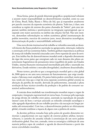 Novo Desenvolvimentismo como Resposta à Crise Global

17

Dessa forma, países de grande dimensão geográfica e populacional voltaram
a assumir maior responsabilidade no desenvolvimento mundial, como no caso
de China, Brasil, Índia, Rússia e África do Sul, que já respondem atualmente
por parcela crescente da expansão econômica do planeta. Tudo isso, é claro, sem
considerar as regiões de entorno dos países chamados de “baleia”, pois estes impactam também sistêmica e positivamente na integração suprarregional, que se
expande com maior autonomia no âmbito das relações Sul-Sul. Não sem motivos, demandam reformulações na ordem econômica global (reestruturação do
padrão monetário, exercício do comércio justo, novas alternativas tecnológicas,
democratização do poder e sustentabilidade ambiental).
Uma nova divisão internacional do trabalho se vislumbra associada ao desenvolvimento das forças produtivas assentadas na agropecuária, mineração, indústria
e construção civil nas economias-baleia. Também ganham importância as políticas
de avanço do trabalho imaterial conectadas com a forte expansão do setor de serviços. Essa inédita fase do desenvolvimento mundial tende a depender diretamente
do vigor dos novos países que emergiram cada vez mais distantes dos pilares anteriormente hegemônicos do pensamento único (equilíbrio de poder nos Estados
Unidos, sistema financeiro internacional intermediado pelo dólar e assentado nos
derivativos, Estado mínimo e mercados desregulados), atualmente desacreditados.
Nesses termos, percebe-se que a reorganização mundial após a crise global
de 2008 apoia-se em uma nova estrutura de funcionamento, que exige coordenação e liderança mais ampliada. Os países-baleia podem contribuir muito para
isso, tendo em vista que o tripé da nova expansão econômica global consiste na
alteração da partilha do mundo, derivada do policentrismo, associada à plena
revolução da base técnico-científica da produção e do padrão de consumo sustentável ambientalmente.
A conexão dessa totalidade nas transformações mundiais requer o regate da
cooperação e integração supranacional em novas bases. A começar pela superação
da antiga divisão do trabalho entre países, assentada na reprodução do passado
(menor custo de bens e serviços associado ao reduzido conteúdo tecnológico e
valor agregado dependente do uso trabalho precário e da execução em longas jornadas sub-remuneradas). Com isso, o desenvolvimento poderia ser efetivamente
global, evitando combinar a riqueza de alguns com a pobreza de outros.
As decisões políticas tomadas hoje pelos países de grandes dimensões territoriais e populacionais em suas regiões de entorno podem asfaltar, inexoravelmente, o caminho do amanhã voltado à constituição de um novo padrão
civilizatório global. Para isso, contudo, torna-se estratégica a definição de uma
maioria política capaz de conduzir a agenda do desenvolvimento a partir das
novas centralidades mundiais.

 