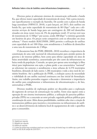 Reflexões Sobre o Uso de Satélites como Infraestrutura Complementar...

179

Diversos países já adotaram sistemas de comunicação utilizando a banda
Ka, que oferece maior capacidade de transmissão de sinais. Vale a pena mencionar especificamente o exemplo da Austrália. De acordo com o plano de banda
larga australiano (NBNCO, 2010), o país lançará, até 2015, dois satélites em
banda Ka, que terão capacidade de transmissão de 80 Gbps14 cada um e oferecerão serviços de banda larga para um contingente de 200 mil domicílios
situados em áreas rurais (cerca de 3% da população total). O serviço terá taxa
de transmissão de 12 Mbps15 por acesso, sendo 300 kbps16 o mínimo garantido
em horários de pico. Os preços serão compatíveis com os oferecidos em áreas
urbanas.17 Outro modelo (KACOMM, 2009) permite a utilização de satélites
com capacidade de até 100 Gbps, com atendimento a 3 milhões de domicílios
a uma taxa de transmissão de 2 Mbps.
O documento base do PNBL (BRASIL, 2010) reconhece a importância da
constituição de uma rede nacional de telecomunicações para atender pontos de
governo e de interesse público, bem como para ofertar capacidade em áreas de
baixa atratividade econômica, caracterizadas por alto custo da infraestrutura ou
baixa renda da população. Contudo, ao optar por apenas uma tecnologia (a fibra
ótica) para implementar esta ação, o plano perde a sua característica “nacional”
ao selecionar tão somente o atendimento a áreas urbanas de 4.278 municípios
brasileiros, deixando de lado outros 1.286 municípios e toda a área rural do território brasileiro. Até a publicação do PNBL, a avaliação acerca da necessidade
e viabilidade de um satélite nacional continuava em fase inicial de formulação.
Assim, este trabalho pretendeu resgatar a discussão e demonstrar a importância
do satélite para complementar a infraestrutura de telecomunicações e, de fato,
universalizar o PNBL.
Diversos modelos de exploração podem ser discutidos para a exploração
do segmento de serviços de comunicação via satélite. Entre estas opções estão a
operação de um sistema inteiramente público, a utilização de parcerias públicoprivadas (PPPs) ou a concessão ao setor privado, seguindo políticas públicas para
coordenação do setor. Além destas possibilidades, também cabe citar a criação de
instrumentos públicos para incentivo a investimentos na infraestrutura de satélites e ao desenvolvimento da indústria local de equipamentos de rede e aparelhos
para o consumidor.

14. Gigabits por segundo.
15. Megabits por segundo.
16. Kilobits por segundo.
17. O plano de banda larga australiano prevê que o preço do serviço de banda larga via satélite seja a partir de A$
24,00, ou US$ 26,40 cotação de 22/07/2011.

 