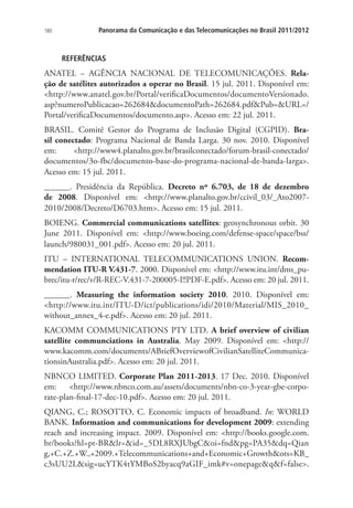 180

Panorama da Comunicação e das Telecomunicações no Brasil 2011/2012

REFERÊNCIAS

ANATEL – AGÊNCIA NACIONAL DE TELECOMUNICAÇÕES. Relação de satélites autorizados a operar no Brasil. 15 jul. 2011. Disponível em:
http://www.anatel.gov.br/Portal/verificaDocumentos/documentoVersionado.
asp?numeroPublicacao=262684documentoPath=262684.pdfPub=URL=/
Portal/verificaDocumentos/documento.asp. Acesso em: 22 jul. 2011.
BRASIL. Comitê Gestor do Programa de Inclusão Digital (CGPID). Brasil conectado: Programa Nacional de Banda Larga. 30 nov. 2010. Disponível
em:
http://www4.planalto.gov.br/brasilconectado/forum-brasil-conectado/
documentos/3o-fbc/documento-base-do-programa-nacional-de-banda-larga.
Acesso em: 15 jul. 2011.
______. Presidência da República. Decreto nº 6.703, de 18 de dezembro
de 2008. Disponível em: http://www.planalto.gov.br/ccivil_03/_Ato20072010/2008/Decreto/D6703.htm. Acesso em: 15 jul. 2011.
BOIENG. Commercial communications satellites: geosynchronous orbit. 30
June 2011. Disponível em: http://www.boeing.com/defense-space/space/bss/
launch/980031_001.pdf. Acesso em: 20 jul. 2011.
ITU – INTERNATIONAL TELECOMMUNICATIONS UNION. Recommendation ITU-R V.431-7. 2000. Disponível em: http://www.itu.int/dms_pubrec/itu-r/rec/v/R-REC-V.431-7-200005-I!!PDF-E.pdf. Acesso em: 20 jul. 2011.
______. Measuring the information society 2010. 2010. Disponível em:
http://www.itu.int/ITU-D/ict/publications/idi/2010/Material/MIS_2010_
without_annex_4-e.pdf. Acesso em: 20 jul. 2011.
KACOMM COMMUNICATIONS PTY LTD. A brief overview of civilian
satellite communciations in Australia. May 2009. Disponível em: http://
www.kacomm.com/documents/ABriefOverviewofCivilianSatelliteCommunicationsinAustralia.pdf. Acesso em: 20 jul. 2011.
NBNCO LIMITED. Corporate Plan 2011-2013. 17 Dec. 2010. Disponível
em:
http://www.nbnco.com.au/assets/documents/nbn-co-3-year-gbe-corporate-plan-final-17-dec-10.pdf. Acesso em: 20 jul. 2011.
QIANG, C.; ROSOTTO, C. Economic impacts of broadband. In: WORLD
BANK. Information and communications for development 2009: extending
reach and increasing impact. 2009. Disponível em: http://books.google.com.
br/books?hl=pt-BRlr=id=_5DL8RXJUbgCoi=fndpg=PA35dq=Qian
g,+C.+Z.+W.,+2009.+Telecommunications+and+Economic+Growthots=KB_
c3sUU2Lsig=ucYTK4tYMBoS2byacq9aGIF_imk#v=onepageqf=false.

 