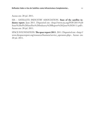 Reflexões Sobre o Uso de Satélites como Infraestrutura Complementar...

181

Acesso em: 20 jul. 2011.
SIA – SATELLITE INDUSTRY ASSOCIATION. State of the satellite industry report. June 2011. Disponível em: http://www.sia.org/PDF/2011%20
State%20of%20Satellite%20Industry%20Report%20(June%202011).pdf.
Acesso em: 20 jul. 2011.
SPACE FOUNDATION. The space report 2011. 2011. Disponível em: http://
www.thespacereport.org/resources/business/service_operators.php. Acesso em:
20 jul. 2011.

 
