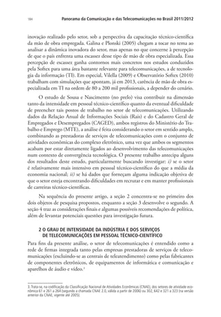 184

Panorama da Comunicação e das Telecomunicações no Brasil 2011/2012

inovação realizado pelo setor, sob a perspectiva da capacitação técnico-científica
da mão de obra empregada. Galina e Plonski (2005) chegam a tocar no tema ao
analisar a dinâmica inovadora do setor, mas apenas no que concerne à percepção
de que o país enfrenta uma escassez desse tipo de mão de obra especializada. Essa
percepção de escassez ganha contornos mais concretos nos estudos conduzidos
pela Softex para uma área bastante relevante para telecomunicações, a de tecnologia da informação (TI). Em especial, Vilella (2009) e Observatório Softex (2010)
trabalham com simulações que apontam, já em 2013, carência de mão de obra especializada em TI na ordem de 80 a 200 mil profissionais, a depender do cenário.
O estudo de Sousa e Nascimento (no prelo) visa contribuir na dimensão
tanto da intensidade em pessoal técnico-científico quanto da eventual dificuldade
de preencher tais postos de trabalho no setor de telecomunicações. Utilizando
dados da Relação Anual de Informações Sociais (Rais) e do Cadastro Geral de
Empregados e Desempregados (CAGED), ambos registros do Ministério do Trabalho e Emprego (MTE), a análise é feita considerando o setor em sentido amplo,
combinando as prestadoras de serviços de telecomunicações com o conjunto de
atividades econômicas do complexo eletrônico, uma vez que ambos os segmentos
acabam por estar diretamente ligados ao desenvolvimento das telecomunicações
num contexto de convergência tecnológica. O presente trabalho antecipa alguns
dos resultados deste estudo, particularmente buscando investigar: i) se o setor
é relativamente mais intensivo em pessoal técnico-científico do que a média da
economia nacional; ii) se há dados que forneçam alguma indicação objetiva de
que o setor esteja encontrando dificuldades em recrutar e em manter profissionais
de carreiras técnico-científicas.
Na sequência do presente artigo, a seção 2 concentra-se no primeiro dos
dois objetos de pesquisa propostos, enquanto a seção 3 desenvolve o segundo. A
seção 4 traz as considerações finais e algumas possíveis recomendações de política,
além de levantar potenciais questões para investigação futura.
2  GRAU DE INTENSIDADE DA INDÚSTRIA E DOS SERVIÇOS .
O
DE TELECOMUNICAÇÕES EM PESSOAL TÉCNICO-CIENTÍFICO

Para fins da presente análise, o setor de telecomunicações é entendido como a
rede de firmas integrada tanto pelas empresas prestadoras de serviços de telecomunicações (excluindo-se as centrais de teleatendimento) como pelas fabricantes
de componentes eletrônicos, de equipamentos de informática e comunicação e
aparelhos de áudio e vídeo.3
3. Trata-se, na codificação da Classificação Nacional de Atividades Econômicas (CNAE), dos setores de atividade econômica 61 e 261 a 264 (segundo a chamada CNAE 2.0, válida a partir de 2006) ou 302, 642 e 321 a 323 (na versão
anterior da CNAE, vigente até 2005).

 