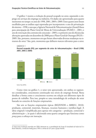 Ocupações Técnico-Científicas no Setor de Telecomunicações

185

O gráfico 1 mostra a evolução do pessoal ocupado no setor, separando o emprego em serviços do emprego na indústria. Os dados são apresentados para quatro
momentos no tempo: os anos de 1998, 2001, 2005 e 2009. Estes quatro anos foram
escolhidos para as análises aqui reportadas por incorporarem: o ano de privatização
do sistema – 1998, o ano que a Agência Nacional de Telecomunicações (Anatel) fixou
para antecipação do Plano Geral de Metas de Universalização (PGMU) – 2001; o
ano de renovação dos contratos de concessão – 2005; e o primeiro ano de eficácia das
alterações aprovadas em dezembro de 2008 para o Plano Geral de Outorgas (PGO) –
2009. São, portanto, momentos em que foram observadas diversas mudanças na estrutura do setor.4 São, pois, momentos que definem marcos relevantes para o setor.
GRÁFICO 1

Pessoal ocupado (PO), por segmento do setor de telecomunicações – Brasil (1998,
2001, 2005 e 2009)

Fonte: Rais (MTE).

Como visto no gráfico 1, o setor tem apresentado, em ambos os segmentos considerados, crescimento continuado nos níveis de emprego formal. Resta
detalhar a forma como o crescimento ocorreu em relação aos diferentes tipos de
postos de trabalho. Para isso, propõe-se uma metodologia de avaliação do setor
baseada no conceito de funções empresariais.
São seis as funções empresariais típicas (REZENDE e ABREU, 2010):
produção, comercial, materiais, finanças, recursos humanos e jurídico-legal. A
ideia original é simplificada para apenas três categorias – produção, comercial e
administração –, às quais é adicionada uma quarta categoria que funciona como
proxy para o esforço em inovação.

4. Entre essas mudanças ocorridas em 2009, destacam-se: a consolidação do Grupo Oi (resultado da fusão da Oi e
Brasil Telecom), a venda da Intelig para a TIM e a venda da GVT para o grupo Vivendi.

 