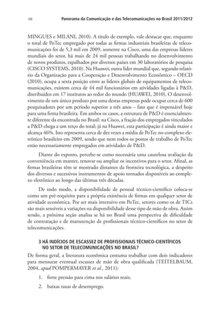188

Panorama da Comunicação e das Telecomunicações no Brasil 2011/2012

MINGUES e MILANI, 2010). A título de exemplo, vale destacar que, enquanto
o total de PoTec empregado por todas as firmas industriais brasileiras de telecomunicações foi de 5,3 mil em 2009, somente na Cisco, uma das empresas líderes
mundiais do setor, há mais de 24 mil pessoas trabalhando no desenvolvimento
de novos produtos, espalhados por diversos países em 30 laboratórios de pesquisa
(CISCO SYSTEMS, 2010). Na Huawei, outra líder mundial que, segundo relatório da Organização para a Cooperação e Desenvolvimento Econômico – OECD
(2010), ocupa a sexta posição entre as líderes globais de equipamentos de telecomunicações, existem cerca de 44 mil funcionários em atividades ligadas à PD,
distribuídos em 17 institutos ao redor do mundo (HUAWEI, 2010). O desenvolvimento de um único produto por uma destas empresas pode ocupar cerca de 600
pesquisadores por um período superior a três anos – fato que é impensável hoje
para uma firma brasileira. Em ambos os casos, a estrutura de PD é essencialmente diferente da encontrada no Brasil: na Cisco, a fração dos empregados vinculados
a PD chega a um terço do total; já na Huawei, esta participação é ainda maior e
alcança 46%. Isto representa cerca de dez vezes a média de PoTec no complexo eletrônico brasileiro em 2009, sendo que nem todos os postos de trabalho de PoTec
estão necessariamente empregados em atividades de PD.
Diante do exposto, percebe-se como necessária uma cautelosa avaliação da
conveniência em manter, renovar ou ampliar os incentivos para o setor. Afinal, as
firmas brasileiras têm se mostrado distantes da fronteira tecnológica, a despeito
dos diversos e sucessivos instrumentos de apoio tornados disponíveis ao complexo eletrônico ao longo das últimas três décadas.
De todo modo, a disponibilidade de pessoal técnico-científico coloca-se
como um pré-requisito para a própria existência de firmas em qualquer setor de
atividade econômica. Por ser mais intensivo em PoTec, setores como os de TICs
são mais sensíveis a variações na disponibilidade desse tipo de mão de obra. Assim
sendo, a próxima seção analisa se há no Brasil uma perspectiva de dificuldade
de contratação e de manutenção de profissionais técnico-científicos no setor de
telecomunicações.
3  Á INDÍCIOS DE ESCASSEZ DE PROFISSIONAIS TÉCNICO-CIENTÍFICOS .
H
NO SETOR DE TELECOMUNICAÇÕES NO BRASIL?

De forma geral, a literatura econômica costuma trabalhar com dois indicadores
para mensurar eventual escassez de mão de obra qualificada (TEITELBAUM,
2004, apud POMPERMAYER et al., 2011):
1.	 forte pressão para cima nos salários reais;
2.	 baixas taxas de desemprego.

 