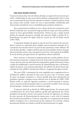18

Panorama da Comunicação e das Telecomunicações no Brasil 2011/2012

UMA NOVA MAIORIA POLÍTICA

O processo democrático das três últimas décadas na região latino-americana permitiu a conformação de uma nova maioria política comprometida cada vez mais
com a sustentação do atual ciclo de expansão econômica. Ainda há, porém, muito
que avançar nesse sentido, tendo em vista as oportunidades estabelecidas pelo
atual cenário mundial de novas centralidades geoeconômicas dinâmicas.
Esse acontecimento combina-se com o limiar da fase de crescimento considerável conduzido, por um possível longo período de tempo, por forças políticas
atentas às novas oportunidades internacionais. Destaca-se que a antiga maioria
política do segundo pós-guerra mundial, que procurou dirigir o projeto de industrialização nos países da região, desfez-se a partir da crise da dívida externa
(1981-1983).
A imposição imediata da queda na taxa de lucro do conjunto do setor produtivo manteve-se, sobretudo pelas medidas macroeconômicas adotadas de esvaziamento do mercado interno em prol da alta exportação e baixa inflação. Por
mais de duas décadas, a região transferiu parcela do seu produto interno ao pagamento da dívida externa, cuja consequência maior foi a interrupção da mobilidade social elevada, principal charme do capitalismo urbano-industrial.
Nesse contexto, as alternativas implementadas por acordos políticos de ocasião buscaram compensar a redução da taxa de retorno dos investimentos produtivos por meio da crescente valorização dos improdutivos ganhos financeiros. Assim,
a região foi modificando a macroeconomia da industrialização para a da financeirização da riqueza, com presença permanente das políticas de ajustes fiscais (privatização do setor público, elevação dos tributos e estagnação dos gastos sociais).
Nos anos 1990, a sustentação do custo ampliado com o pagamento do endividamento público, derivado de altas taxas de juros reais, se mostrou capaz
de repor aos grupos econômicos o retorno perdido pelo fraco desempenho da
produção e garantir o próprio sucesso eleitoral entre as décadas de 1980 e 1990.
Mesmo assim, os sinais de regressão econômica e social tornaram-se maiores,
como a sucessiva perda de posição relativa na economia mundial e forte elevação
do desemprego e exclusão social no conjunto da região.
O processo eleitoral na década de 2000 proporcionou, de maneira geral,
o fortalecimento de novas forças políticas, gerado pela aglutinação dos setores
perdedores do período anterior com parcela crescente de segmentos em trânsito
do ativo processo de financeirização da riqueza para o novo ciclo de expansão
dos investimentos produtivos. Com isso, reacendeu-se o compromisso da maioria
política emergente com a manutenção da fase expansiva da economia, embora
permaneçam dúvidas em relação ao perfil do desenvolvimento na região.

 