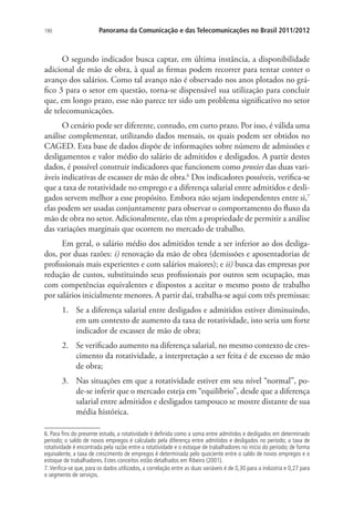 190

Panorama da Comunicação e das Telecomunicações no Brasil 2011/2012

O segundo indicador busca captar, em última instância, a disponibilidade
adicional de mão de obra, à qual as firmas podem recorrer para tentar conter o
avanço dos salários. Como tal avanço não é observado nos anos plotados no gráfico 3 para o setor em questão, torna-se dispensável sua utilização para concluir
que, em longo prazo, esse não parece ter sido um problema significativo no setor
de telecomunicações.
O cenário pode ser diferente, contudo, em curto prazo. Por isso, é válida uma
análise complementar, utilizando dados mensais, os quais podem ser obtidos no
CAGED. Esta base de dados dispõe de informações sobre número de admissões e
desligamentos e valor médio do salário de admitidos e desligados. A partir destes
dados, é possível construir indicadores que funcionem como proxies das duas variáveis indicativas de escassez de mão de obra.6 Dos indicadores possíveis, verifica-se
que a taxa de rotatividade no emprego e a diferença salarial entre admitidos e desligados servem melhor a esse propósito. Embora não sejam independentes entre si,7
elas podem ser usadas conjuntamente para observar o comportamento do fluxo da
mão de obra no setor. Adicionalmente, elas têm a propriedade de permitir a análise
das variações marginais que ocorrem no mercado de trabalho.
Em geral, o salário médio dos admitidos tende a ser inferior ao dos desligados, por duas razões: i) renovação da mão de obra (demissões e aposentadorias de
profissionais mais experientes e com salários maiores); e ii) busca das empresas por
redução de custos, substituindo seus profissionais por outros sem ocupação, mas
com competências equivalentes e dispostos a aceitar o mesmo posto de trabalho
por salários inicialmente menores. A partir daí, trabalha-se aqui com três premissas:
1.	 Se a diferença salarial entre desligados e admitidos estiver diminuindo,
em um contexto de aumento da taxa de rotatividade, isto seria um forte
indicador de escassez de mão de obra;
2.	 Se verificado aumento na diferença salarial, no mesmo contexto de crescimento da rotatividade, a interpretação a ser feita é de excesso de mão
de obra;
3.	 Nas situações em que a rotatividade estiver em seu nível “normal”, pode-se inferir que o mercado esteja em “equilíbrio”, desde que a diferença
salarial entre admitidos e desligados tampouco se mostre distante de sua
média histórica.
6. Para fins do presente estudo, a rotatividade é definida como a soma entre admitidos e desligados em determinado
período; o saldo de novos empregos é calculado pela diferença entre admitidos e desligados no período; a taxa de
rotatividade é encontrada pela razão entre a rotatividade e o estoque de trabalhadores no início do período; de forma
equivalente, a taxa de crescimento de empregos é determinada pelo quociente entre o saldo de novos empregos e o
estoque de trabalhadores. Estes conceitos estão detalhados em Ribeiro (2001).
7. Verifica-se que, para os dados utilizados, a correlação entre as duas variáveis é de 0,30 para a indústria e 0,27 para
o segmento de serviços.

 