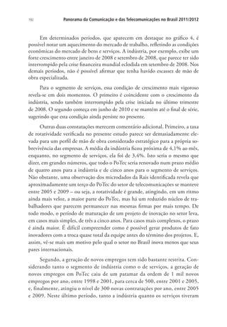 192

Panorama da Comunicação e das Telecomunicações no Brasil 2011/2012

Em determinados períodos, que aparecem em destaque no gráfico 4, é
possível notar um aquecimento do mercado de trabalho, refletindo as condições
econômicas do mercado de bens e serviços. A indústria, por exemplo, exibe um
forte crescimento entre janeiro de 2008 e setembro de 2008, que parece ter sido
interrompido pela crise financeira mundial eclodida em setembro de 2008. Nos
demais períodos, não é possível afirmar que tenha havido escassez de mão de
obra especializada.
Para o segmento de serviços, essa condição de crescimento mais vigoroso
revela-se em dois momentos. O primeiro é coincidente com o crescimento da
indústria, sendo também interrompido pela crise iniciada no último trimestre
de 2008. O segundo começa em junho de 2010 e se mantém até o final de série,
sugerindo que esta condição ainda persiste no presente.
Outras duas constatações merecem comentário adicional. Primeiro, a taxa
de rotatividade verificada no presente estudo parece ser demasiadamente elevada para um perfil de mão de obra considerado estratégico para a própria sobrevivência das empresas. A média da indústria ficou próxima de 4,1% ao mês,
enquanto, no segmento de serviços, ela foi de 3,4%. Isto seria o mesmo que
dizer, em grandes números, que todo o PoTec seria renovado num prazo médio
de quatro anos para a indústria e de cinco anos para o segmento de serviços.
Não obstante, uma observação dos microdados da Rais identificada revela que
aproximadamente um terço do PoTec do setor de telecomunicações se manteve
entre 2005 e 2009 – ou seja, a rotatividade é grande, atingindo, em um ritmo
ainda mais veloz, a maior parte do PoTec, mas há um reduzido núcleo de trabalhadores que parecem permanecer nas mesmas firmas por mais tempo. De
todo modo, o período de maturação de um projeto de inovação no setor leva,
em casos mais simples, de três a cinco anos. Para casos mais complexos, o prazo
é ainda maior. É difícil compreender como é possível gerar produtos de fato
inovadores com a troca quase total da equipe antes do término dos projetos. E,
assim, vê-se mais um motivo pelo qual o setor no Brasil inova menos que seus
pares internacionais.
Segundo, a geração de novos empregos tem sido bastante restrita. Considerando tanto o segmento de indústria como o de serviços, a geração de
novos empregos em PoTec caiu de um patamar da ordem de 1 mil novos
empregos por ano, entre 1998 e 2001, para cerca de 500, entre 2001 e 2005,
e, finalmente, atingiu o nível de 300 novas contratações por ano, entre 2005
e 2009. Neste último período, tanto a indústria quanto os serviços tiveram

 