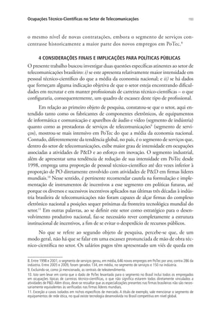 Ocupações Técnico-Científicas no Setor de Telecomunicações

193

o mesmo nível de novas contratações, embora o segmento de serviços concentrasse historicamente a maior parte dos novos empregos em PoTec.8
4 CONSIDERAÇÕES FINAIS E IMPLICAÇÕES PARA POLÍTICAS PÚBLICAS

O presente trabalho buscou investigar duas questões específicas atinentes ao setor de
telecomunicações brasileiro: i) se este apresenta relativamente maior intensidade em
pessoal técnico-científico do que a média da economia nacional; e ii) se há dados
que forneçam alguma indicação objetiva de que o setor esteja encontrando dificuldades em recrutar e em manter profissionais de carreiras técnico-científicas – o que
configuraria, consequentemente, um quadro de escassez deste tipo de profissional.
Em relação ao primeiro objeto de pesquisa, constatou-se que o setor, aqui entendido tanto como os fabricantes de componentes eletrônicos, de equipamentos
de informática e comunicação e aparelhos de áudio e vídeo (segmento de indústria)
quanto como as prestadoras de serviços de telecomunicações9 (segmento de serviços), mostrou-se mais intensivo em PoTec do que a média da economia nacional.
Contudo, diferentemente da tendência global, no país, é o segmento de serviços que,
dentro do setor de telecomunicações, exibe maior grau de intensidade em ocupações
associadas a atividades de PD e ao esforço em inovação. O segmento industrial,
além de apresentar uma tendência de redução de sua intensidade em PoTec desde
1998, emprega uma proporção de pessoal técnico-científico até dez vezes inferior à
proporção de PO diretamente envolvido com atividades de PD em firmas líderes
mundiais.10 Nesse sentido, é pertinente recomendar cautela na formulação e implementação de instrumentos de incentivos a esse segmento em políticas futuras, até
porque os diversos e sucessivos incentivos aplicados nas últimas três décadas à indústria brasileira de telecomunicações não foram capazes de alçar firmas do complexo
eletrônico nacional a posições sequer próximas da fronteira tecnológica mundial do
setor.11 Em outras palavras, ao se definir este setor como estratégico para o desenvolvimento produtivo nacional, faz-se necessário rever completamente a estrutura
institucional de incentivos, a fim de se evitar o desperdício de recursos públicos.
No que se refere ao segundo objeto de pesquisa, percebe-se que, de um
modo geral, não há que se falar em uma escassez pronunciada de mão de obra técnico-científica no setor. Os salários pagos têm apresentado um viés de queda em
8. Entre 1998 e 2001, o segmento de serviços gerou, em média, 646 novos empregos em PoTec por ano, contra 286 da
indústria. Entre 2005 e 2009, foram gerados 134, em média, no segmento de serviços e 150 na indústria.
9. Excluindo-se, como já mencionado, as centrais de teleatendimento.
10. Isto sem levar em conta que o dado de PoTec levantado para o segmento no Brasil inclui todos os empregados
em ocupações típicas de carreiras técnico-científicas, o que não significa estarem todos diretamente vinculados a
atividades de PD. Além disso, deve-se ressaltar que as especializações presentes nas firmas brasileiras não são necessariamente equivalentes às verificadas nas firmas líderes mundiais.
11. Exceção a casos isolados em nichos específicos de mercado. A título de exemplo, vale mencionar o segmento de
equipamentos de rede ótica, no qual existe tecnologia desenvolvida no Brasil competitiva em nível global.

 