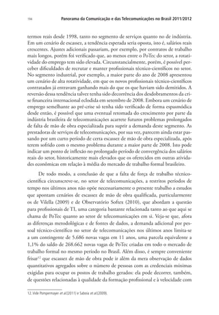 194

Panorama da Comunicação e das Telecomunicações no Brasil 2011/2012

termos reais desde 1998, tanto no segmento de serviços quanto no de indústria.
Em um cenário de escassez, a tendência esperada seria oposta, isto é, salários reais
crescentes. Ajustes adicionais passariam, por exemplo, por contratos de trabalho
mais longos, porém foi verificado que, ao menos entre o PoTec do setor, a rotatividade do emprego tem sido elevada. Circunstancialmente, porém, é possível perceber dificuldades de recrutar e manter profissionais técnico-científicos no setor.
No segmento industrial, por exemplo, a maior parte do ano de 2008 apresentou
um cenário de alta rotatividade, em que os novos profissionais técnico-científicos
contratados já entravam ganhando mais do que os que haviam sido demitidos. A
reversão dessa tendência talvez tenha sido decorrência dos desdobramentos da crise financeira internacional eclodida em setembro de 2008. Embora um cenário de
emprego semelhante ao pré-crise só tenha sido verificado de forma espasmódica
desde então, é possível que uma eventual retomada do crescimento por parte da
indústria brasileira de telecomunicações acarrete futuros problemas prolongados
de falta de mão de obra especializada para suprir a demanda deste segmento. As
prestadoras de serviços de telecomunicações, por sua vez, parecem ainda estar passando por um curto período de certa escassez de mão de obra especializada, após
terem sofrido com o mesmo problema durante a maior parte de 2008. Isto pode
indicar um ponto de inflexão no prolongado período de convergência dos salários
reais do setor, historicamente mais elevados que os oferecidos em outras atividades econômicas em relação à média do mercado de trabalho formal brasileiro.
De todo modo, a conclusão de que a falta de força de trabalho técnicocientífica circunscreve-se, no setor de telecomunicações, a restritos períodos de
tempo nos últimos anos não opõe necessariamente o presente trabalho a estudos
que apontam cenários de escassez de mão de obra qualificada, particularmente
os de Vilella (2009) e de Observatório Softex (2010), que abordam a questão
para profissionais de TI, uma categoria bastante relacionada tanto ao que aqui se
chama de PoTec quanto ao setor de telecomunicações em si. Veja-se que, afora
as diferenças metodológicas e de fontes de dados, a demanda adicional por pessoal técnico-científico no setor de telecomunicações nos últimos anos limita-se
a um contingente de 5.686 novas vagas em 11 anos, uma parcela equivalente a
1,1% do saldo de 268.662 novas vagas de PoTec criadas em todo o mercado de
trabalho formal no mesmo período no Brasil. Além disso, é sempre conveniente
frisar12 que escassez de mão de obra pode ir além da mera observação de dados
quantitativos agregados sobre o número de pessoas com as credenciais mínimas
exigidas para ocupar os postos de trabalho gerados: ela pode decorrer, também,
de questões relacionadas à qualidade da formação profissional e à velocidade com
12. Vide Pompermayer et al.(2011) e Saboia et al.(2009).

 