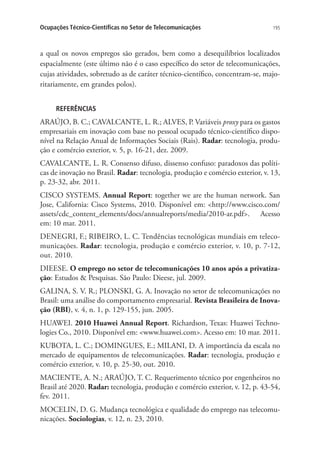 Ocupações Técnico-Científicas no Setor de Telecomunicações

195

a qual os novos empregos são gerados, bem como a desequilíbrios localizados
espacialmente (este último não é o caso específico do setor de telecomunicações,
cujas atividades, sobretudo as de caráter técnico-científico, concentram-se, majoritariamente, em grandes polos).
REFERÊNCIAS

ARAÚJO, B. C.; CAVALCANTE, L. R.; ALVES, P. Variáveis proxy para os gastos
empresariais em inovação com base no pessoal ocupado técnico-científico disponível na Relação Anual de Informações Sociais (Rais). Radar: tecnologia, produção e comércio exterior, v. 5, p. 16-21, dez. 2009.
CAVALCANTE, L. R. Consenso difuso, dissenso confuso: paradoxos das políticas de inovação no Brasil. Radar: tecnologia, produção e comércio exterior, v. 13,
p. 23-32, abr. 2011.
CISCO SYSTEMS. Annual Report: together we are the human network. San
Jose, California: Cisco Systems, 2010. Disponível em: http://www.cisco.com/
assets/cdc_content_elements/docs/annualreports/media/2010-ar.pdf. Acesso
em: 10 mar. 2011.
DENEGRI, F.; RIBEIRO, L. C. Tendências tecnológicas mundiais em telecomunicações. Radar: tecnologia, produção e comércio exterior, v. 10, p. 7-12,
out. 2010.
DIEESE. O emprego no setor de telecomunicações 10 anos após a privatização: Estudos  Pesquisas. São Paulo: Dieese, jul. 2009.
GALINA, S. V. R.; PLONSKI, G. A. Inovação no setor de telecomunicações no
Brasil: uma análise do comportamento empresarial. Revista Brasileira de Inovação (RBI), v. 4, n. 1, p. 129-155, jun. 2005.
HUAWEI. 2010 Huawei Annual Report. Richardson, Texas: Huawei Technologies Co., 2010. Disponível em: www.huawei.com. Acesso em: 10 mar. 2011.
KUBOTA, L. C.; DOMINGUES, E.; MILANI, D. A importância da escala no
mercado de equipamentos de telecomunicações. Radar: tecnologia, produção e
comércio exterior, v. 10, p. 25-30, out. 2010.
MACIENTE, A. N.; ARAÚJO, T. C. Requerimento técnico por engenheiros no
Brasil até 2020. Radar: tecnologia, produção e comércio exterior, v. 12, p. 43-54,
fev. 2011.
MOCELIN, D. G. Mudança tecnológica e qualidade do emprego nas telecomunicações. Sociologias, v. 12, n. 23, 2010.

 