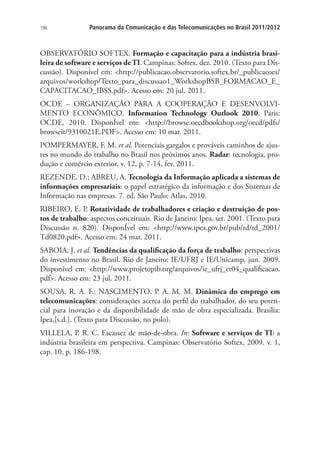 196

Panorama da Comunicação e das Telecomunicações no Brasil 2011/2012

OBSERVATÓRIO SOFTEX. Formação e capacitação para a indústria brasileira de software e serviços de TI. Campinas: Softex, dez. 2010. (Texto para Discussão). Disponível em: http://publicacao.observatorio.softex.br/_publicacoes/
arquivos/workshop/Texto_para_discussao1_WorkshopBSB_FORMACAO_E_
CAPACITACAO_IBSS.pdf. Acesso em: 20 jul. 2011.
OCDE – ORGANIZAÇÃO PARA A COOPERAÇÃO E DESENVOLVIMENTO ECONÔMICO. Information Technology Outlook 2010. Paris:
OCDE, 2010. DisponÍvel em: http://browse.oecdbookshop.org/oecd/pdfs/
browseit/9310021E.PDF. Acesso em: 10 mar. 2011.
POMPERMAYER, F. M. et al. Potenciais gargalos e prováveis caminhos de ajustes no mundo do trabalho no Brasil nos próximos anos. Radar: tecnologia, produção e comércio exterior, v. 12, p. 7-14, fev. 2011.
REZENDE, D.; ABREU, A. Tecnologia da Informação aplicada a sistemas de
informações empresariais: o papel estratégico da informação e dos Sistemas de
Informação nas empresas. 7. ed. São Paulo: Atlas, 2010.
RIBEIRO, E. P. Rotatividade de trabalhadores e criação e destruição de postos de trabalho: aspectos conceituais. Rio de Janeiro: Ipea, set. 2001. (Texto para
Discussão n. 820). DisponÍvel em: http://www.ipea.gov.br/pub/td/td_2001/
Td0820.pdf. Acesso em: 24 mar. 2011.
SABOIA, J. et al. Tendências da qualificação da força de trabalho: perspectivas
do investimento no Brasil. Rio de Janeiro: IE/UFRJ e IE/Unicamp, jun. 2009.
Disponível em: http://www.projetopib.org/arquivos/ie_ufrj_et04_qualificacao.
pdf. Acesso em: 23 jul. 2011.
SOUSA, R. A. F.; NASCIMENTO, P. A. M. M. Dinâmica do emprego em
telecomunicações: considerações acerca do perfil do trabalhador, do seu potencial para inovação e da disponibilidade de mão de obra especializada. Brasília:
Ipea,[s.d.]. (Texto para Discussão, no polo).
VILLELA, P. R. C. Escassez de mão-de-obra. In: Software e serviços de TI: a
indústria brasileira em perspectiva. Campinas: Observatório Softex, 2009. v. 1,
cap. 10, p. 186-198.

 