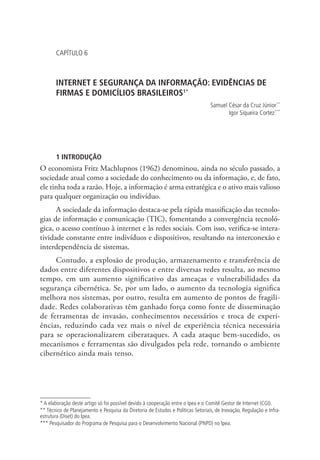CAPÍTULO 6

INTERNET E SEGURANÇA DA INFORMAÇÃO: EVIDÊNCIAS DE
FIRMAS E DOMICÍLIOS BRASILEIROS1*
Samuel César da Cruz Júnior **
Igor Siqueira Cortez ***
2

3

1 INTRODUÇÃO

O economista Fritz Machlupnos (1962) denominou, ainda no século passado, a
sociedade atual como a sociedade do conhecimento ou da informação, e, de fato,
ele tinha toda a razão. Hoje, a informação é arma estratégica e o ativo mais valioso
para qualquer organização ou indivíduo.
A sociedade da informação destaca-se pela rápida massificação das tecnologias de informação e comunicação (TIC), fomentando a convergência tecnológica, o acesso contínuo à internet e às redes sociais. Com isso, verifica-se interatividade constante entre indivíduos e dispositivos, resultando na interconexão e
interdependência de sistemas.
Contudo, a explosão de produção, armazenamento e transferência de
dados entre diferentes dispositivos e entre diversas redes resulta, ao mesmo
tempo, em um aumento significativo das ameaças e vulnerabilidades da
segurança cibernética. Se, por um lado, o aumento da tecnologia significa
melhora nos sistemas, por outro, resulta em aumento de pontos de fragilidade. Redes colaborativas têm ganhado força como fonte de disseminação
de ferramentas de invasão, conhecimentos necessários e troca de experiências, reduzindo cada vez mais o nível de experiência técnica necessária
para se operacionalizarem ciberataques. A cada ataque bem-sucedido, os
mecanismos e ferramentas são divulgados pela rede, tornando o ambiente
cibernético ainda mais tenso.

* A elaboração deste artigo só foi possível devido à cooperação entre o Ipea e o Comitê Gestor de Internet (CGI).
** Técnico de Planejamento e Pesquisa da Diretoria de Estudos e Políticas Setoriais, de Inovação, Regulação e Infraestrutura (Diset) do Ipea.
*** Pesquisador do Programa de Pesquisa para o Desenvolvimento Nacional (PNPD) no Ipea.

 