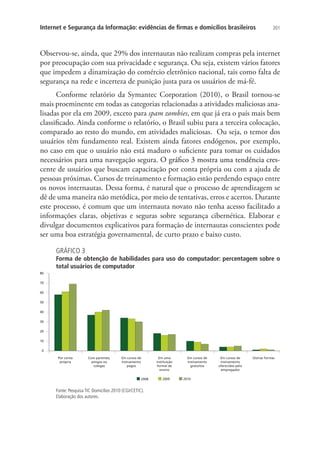 Internet e Segurança da Informação: evidências de firmas e domicílios brasileiros

201

Observou-se, ainda, que 29% dos internautas não realizam compras pela internet
por preocupação com sua privacidade e segurança. Ou seja, existem vários fatores
que impedem a dinamização do comércio eletrônico nacional, tais como falta de
segurança na rede e incerteza de punição justa para os usuários de má-fé.
Conforme relatório da Symantec Corporation (2010), o Brasil  tornou-se
mais proeminente em todas as categorias relacionadas a atividades maliciosas analisadas por ela em 2009, exceto para spam zombies, em que já era o país mais bem
classificado. Ainda conforme o relatório, o Brasil subiu para a terceira colocação,
comparado ao resto do mundo, em atividades maliciosas. Ou seja, o temor dos
usuários têm fundamento real. Existem ainda fatores endógenos, por exemplo,
no caso em que o usuário não está maduro o suficiente para tomar os cuidados
necessários para uma navegação segura. ��������������������������������������
O gráfico 3 mostra uma tendência crescente de usuários que buscam capacitação por conta própria ou com a ajuda de
pessoas próximas. Cursos de treinamento e formação estão perdendo espaço entre
os novos internautas. Dessa forma, é natural que o processo de aprendizagem se
dê de uma maneira não metódica, por meio de tentativas, erros e acertos. Durante
este processo, é comum que um internauta novato não tenha acesso facilitado a
informações claras, objetivas e seguras sobre segurança cibernética. Elaborar e
divulgar documentos explicativos para formação de internautas conscientes pode
ser uma boa estratégia governamental, de curto prazo e baixo custo.
GRÁFICO 3

Forma de obtenção de habilidades para uso do computador: percentagem sobre o
total usuários de computador

Fonte: Pesquisa TIC Domicílios 2010 (CGI/CETIC).
Elaboração dos autores.

 