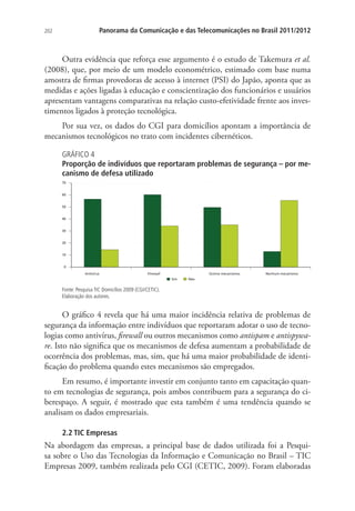 202

Panorama da Comunicação e das Telecomunicações no Brasil 2011/2012

Outra evidência que reforça esse argumento é o estudo de Takemura et al.
(2008), que, por meio de um modelo econométrico, estimado com base numa
amostra de firmas provedoras de acesso à internet (PSI) do Japão, aponta que as
medidas e ações ligadas à educação e conscientização dos funcionários e usuários
apresentam vantagens comparativas na relação custo-efetividade frente aos investimentos ligados à proteção tecnológica.
Por sua vez, os dados do CGI para domicílios apontam a importância de
mecanismos tecnológicos no trato com incidentes cibernéticos.
GRÁFICO 4
Proporção de indivíduos que reportaram problemas de segurança – por mecanismo de defesa utilizado

Fonte: Pesquisa TIC Domicílios 2009 (CGI/CETIC).
Elaboração dos autores.

O gráfico 4 revela que há uma maior incidência relativa de problemas de
segurança da informação entre indivíduos que reportaram adotar o uso de tecnologias como antivírus, firewall ou outros mecanismos como antispam e antispyware. Isto não significa que os mecanismos de defesa aumentam a probabilidade de
ocorrência dos problemas, mas, sim, que há uma maior probabilidade de identificação do problema quando estes mecanismos são empregados.
Em resumo, é importante investir em conjunto tanto em capacitação quanto em tecnologias de segurança, pois ambos contribuem para a segurança do ciberespaço. A seguir, é mostrado que esta também é uma tendência quando se
analisam os dados empresariais.
2.2 TIC Empresas

Na abordagem das empresas, a principal base de dados utilizada foi a Pesquisa sobre o Uso das Tecnologias da Informação e Comunicação no Brasil – TIC
Empresas 2009, também realizada pelo CGI (CETIC, 2009). Foram elaboradas

 