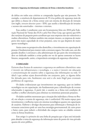 Internet e Segurança da Informação: evidências de firmas e domicílios brasileiros

205

de defesa em todos seus critérios se comparadas àquelas que não possuem. Por
exemplo, a existência de departamento de TI e/ou política de segurança mais do
que dobra a chance de a firma contar com um sistema de detecção de intrusão
(em inglês, intrusion detection system – IDS), que auxilia a identificação de invasões
e acessos não autorizados – internos e externos.
Essa análise é condizente com um levantamento feito em 2010 pela Federação Nacional de Varejo dos EUA e pela First Data Corp, que aponta que 64%
dos varejistas de pequeno porte acreditam que suas empresas não são vulneráveis a
roubos cibernéticos. Embora também não estejam imunes, as empresas de maior
porte têm maior capacidade de evitar prejuízos, uma vez que dispõem de maior
aporte tecnológico.
Assim como na perspectiva dos domicílios, o investimento em capacitação de
pessoas é fundamental para manter toda a estrutura segura. Em todo caso, um dos
grandes desafios é convencer a alta administração de que parte dos investimentos
deve ser dedicado também a evitar perdas em vez de apenas aumentar os lucros
futuros, assegurando, assim, a importância estratégica da segurança cibernética.
3 CONCLUSÃO

Existem duas formas de aumentar a segurança no ambiente cibernético; uma
é investir em infraestrutura e tecnologia, e a outra é investir em educação
e conscientização do usuário sobre a segurança das informações na rede. O
ideal é que ambas sejam desenvolvidas em conjunto, pois, se alguma delas
for deixada para trás, fatalmente esta será o elo mais frágil para eventuais
problemas de segurança.
Os dados evidenciaram que investimentos em segurança, quer no âmbito
tecnológico ou em capacitação, são fundamentais para a identificação de eventos
relacionados à segurança. A partir daí, o usuário ou a firma terá condições de
escolher a melhor alternativa para eliminar ou minimizar potenciais prejuízos.
Os dados também mostraram que a situação dos indivíduos e firmas no Brasil, em relação a eventos de segurança, não é confortável. Há muito espaço para
investimentos e melhorias tanto em sistemas tecnológicos quanto em capacitação
de usuários. Elaborar e divulgar documentos para informação e formação de internautas conscientes pode ser uma boa estratégia governamental, de curto prazo
e baixo custo, para reduzir a efetividade dos ataques tanto ao cidadão comum
como às firmas brasileiras.
Este artigo é o primeiro de uma linha de pesquisa que o Ipea está iniciando
para abordar o tema da segurança da informação tanto do ponto de vista privado
quanto do setor público.

 