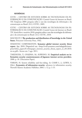 206

Panorama da Comunicação e das Telecomunicações no Brasil 2011/2012

REFERÊNCIAS

CETIC – CENTRO DE ESTUDOS SOBRE AS TECNOLOGIAS DA INFORMAÇÃO E DA COMUNICAÇÃO. Comitê Gestor da Internet no Brasil.
TIC Empresas 2009: pesquisa sobre o uso das tecnologias da informação e da
comunicação no Brasil. [S.l.]: CETIC, 2009.
CETIC – CENTRO DE ESTUDOS SOBRE AS TECNOLOGIAS DA INFORMAÇÃO E DA COMUNICAÇÃO. Comitê Gestor da Internet no Brasil.
TIC domicílios e usuários 2010��������������������������������������������������
:�������������������������������������������������
pesquisa sobre o uso das tecnologias da informação e da comunicação no Brasil. [S.l.]: CETIC, 2010.
MACHLUP, F. The production and distribution of knowledge in the United
States. Princeton University Press, 1962.
SYMANTEC CORPORATION. Symantec global internet security threat
report. �������������������������������������������������������������������
Apr. 2010. Disponível em: http://eval.symantec.com/mktginfo/enterprise/white_papers/b-whitepaper_internet_security_threat_report_xv_04-2010.
en-us.pdf. Acesso em: 5 ago. 2011.
TAKEMURA, T.; OSAJIMA, M.; KAWANO, M. Empirical analysis on information security countermeasures of Japanese internet service providers.
2008. p. 18. (Discussion Paper).
VARIAN, H. System reliability and free-riding. In: CAMP, L. J.; LEWIS, S.
(Eds.). Economics of information security: advances in information security.
Norwell: Kluwer Academic Publisher, 2004. v. 12, p. 1-15.

 