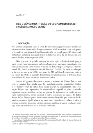 CAPÍTULO 7

FIXO E MÓVEL: SUBSTITUIÇÃO OU COMPLEMENTARIDADE?
EVIDÊNCIAS PARA O BRASIL*
Nathalia Almeida de Souza Lobo**

1 INTRODUÇÃO

Nos últimos cinquenta anos, o setor de telecomunicações brasileiro evoluiu de
um sistema mal estruturado de operadores em nível municipal, caro e de pouca
penetração, a um sistema de âmbito nacional e de grande porte. O número de
linhas fixas expandiu da ordem de um milhão para cerca de 40 milhões de assinantes desde a privatização em 1998.
Não obstante os grandes avanços na penetração e diminuição de preços,
tanto em serviços fixos quanto móveis, observou-se, na grande maioria das economias do mundo, uma enorme evolução na demanda por serviços de telefonia
móvel. No Brasil, a tendência não foi diferente. Partindo de um mercado quase inexistente nos anos 1990, para mais de 217 milhões de assinantes móveis,
em junho de 2011,1 o mercado de telefonia móvel ultrapassou o de linhas fixas,
tornando-se 4,5 vezes maior em número de linhas.
Apesar da grande discrepância entre o número de linhas fixas e móveis, o serviço fixo ainda não foi significativamente suprimido. Embora o número total de linhas fixas esteja estável ou descendente, uma contração líquida em segmentos de consumidores específicos vem ocorrendo,
enquanto outros usuários entram na planta de assinantes em razão de serviços suplementares, como internet e outras demandas de acesso de dados.
Assim, linhas fixas de pouca receita vêm sendo substituídas por usuários de alta
renda com contas significativamente mais altas. Desta forma, embora o número
total de assinantes possa não variar ou mesmo declinar, a receita total com o serviço pode ter aumentado ou se mentido constante.

* As opiniões emitidas nesta publicação são exclusiva e inteira responsabilidade do(s) autor(es), não exprimindo,
necessariamente, o ponto de vista do Instituto de Pesquisa Econômica Aplicada, da Secretaria de Assuntos Estratégicos
da Presidência da República ou da Agência Nacional de Telecomunicações.
** Especialista em Regulação da Agência Nacional de Telecomunicações (Anatel).1. Dado da Agência Nacional de
Telecomunicações (Anatel).
1. Dado da Agência Nacional de Telecomunicações (Anatel).

 
