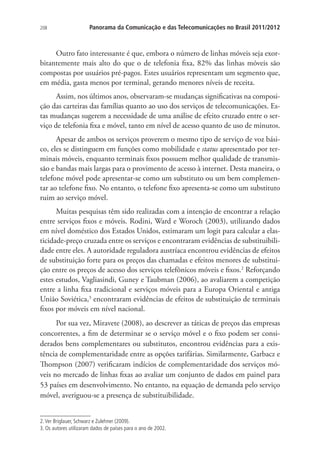 208

Panorama da Comunicação e das Telecomunicações no Brasil 2011/2012

Outro fato interessante é que, embora o número de linhas móveis seja exorbitantemente mais alto do que o de telefonia fixa, 82% das linhas móveis são
compostas por usuários pré-pagos. Estes usuários representam um segmento que,
em média, gasta menos por terminal, gerando menores níveis de receita.
Assim, nos últimos anos, observaram-se mudanças significativas na composição das carteiras das famílias quanto ao uso dos serviços de telecomunicações. Estas mudanças sugerem a necessidade de uma análise de efeito cruzado entre o serviço de telefonia fixa e móvel, tanto em nível de acesso quanto de uso de minutos.
Apesar de ambos os serviços proverem o mesmo tipo de serviço de voz básico, eles se distinguem em funções como mobilidade e status apresentado por terminais móveis, enquanto terminais fixos possuem melhor qualidade de transmissão e bandas mais largas para o provimento de acesso à internet. Desta maneira, o
telefone móvel pode apresentar-se como um substituto ou um bem complementar ao telefone fixo. No entanto, o telefone fixo apresenta-se como um substituto
ruim ao serviço móvel.
Muitas pesquisas têm sido realizadas com a intenção de encontrar a relação
entre serviços fixos e móveis. Rodini, Ward e Woroch (2003), utilizando dados
em nível doméstico dos Estados Unidos, estimaram um logit para calcular a elasticidade-preço cruzada entre os serviços e encontraram evidências de substituibilidade entre eles. A autoridade reguladora austríaca encontrou evidências de efeitos
de substituição forte para os preços das chamadas e efeitos menores de substituição entre os preços de acesso dos serviços telefônicos móveis e fixos.2 Reforçando
estes estudos, Vagliasindi, Guney e Taubman (2006), ao avaliarem a competição
entre a linha fixa tradicional e serviços móveis para a Europa Oriental e antiga
União Soviética,3 encontraram evidências de efeitos de substituição de terminais
fixos por móveis em nível nacional.
Por sua vez, Miravete (2008), ao descrever as táticas de preços das empresas
concorrentes, a fim de determinar se o serviço móvel e o fixo podem ser considerados bens complementares ou substitutos, encontrou evidências para a existência de complementaridade entre as opções tarifárias. Similarmente, Garbacz e
Thompson (2007) verificaram indícios de complementaridade dos serviços móveis no mercado de linhas fixas ao avaliar um conjunto de dados em painel para
53 países em desenvolvimento. No entanto, na equação de demanda pelo serviço
móvel, averiguou-se a presença de substituibilidade.
2. Ver Briglauer, Schwarz e Zulehner (2009).
3. Os autores utilizaram dados de países para o ano de 2002.

 