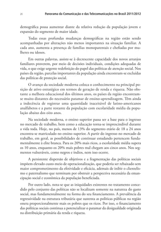 20

Panorama da Comunicação e das Telecomunicações no Brasil 2011/2012

demográfica possa aumentar diante da relativa redução da população jovem e
expansão do segmento de maior idade.
Todas essas profundas mudanças demográficas na região estão sendo
acompanhadas por alterações não menos importantes na situação familiar. A
cada ano, aumenta a presença de famílias monoparentais e chefiadas por mulheres ou idosos.
Em outras palavras, assiste-se à decrescente capacidade dos novos arranjos
familiares proverem, por meio de decisões individuais, condições adequadas de
vida, o que exige urgente redefinição do papel das políticas de atenção social. Nos
países da região, parcelas importantes da população ainda encontram-se excluídas
das políticas de proteção social.
O avanço da sociedade moderna coloca o conhecimento na principal posição de ativo estratégico em termos de geração de renda e riqueza. Não obstante a melhora educacional dos últimos anos, os países da região encontramse muito distantes do necessário patamar de ensino-aprendizagem. Têm ainda
a indecência de registrar uma quantidade inaceitável de latino-americanos
analfabetos e a parte restante da população com escolaridade média da população abaixo dos oito anos.
Na sociedade moderna, o ensino superior passa ser a base para o ingresso
no mercado de trabalho, bem como a educação torna-se imprescindível durante
a vida toda. Hoje, no país, menos de 13% do segmento etário de 18 a 24 anos
encontra-se matriculado no ensino superior. A partir do ingresso no mercado de
trabalho, em geral, as possibilidades de continuar estudando pertencem fundamentalmente à elite branca. Para os 20% mais ricos, a escolaridade média supera
os 10 anos, enquanto os 20% mais pobres mal chegam aos cinco anos. Nos segmentos vulneráveis, como negros e índios, nem isso ocorre.
A persistente dispersão de objetivos e a fragmentação das políticas sociais
impõem elevado custo-meio de operacionalização, que poderia ser rebaixado sem
maior comprometimento da efetividade e eficácia, ademais de inibir o clientelismo e paternalismo que terminam por obstruir a perspectiva necessária da emancipação social e econômica da população beneficiada.
Por outro lado, nota-se que as iniquidades existentes no tratamento concedido pelo conjunto das políticas não se localizam somente na natureza do gasto
social, mas fundamentalmente na forma do seu financiamento. A prevalência da
regressividade na estrutura tributária que sustenta as políticas públicas na região
onera proporcionalmente mais os pobres que os ricos. Por isso, o financiamento
das políticas sociais continua a potencializar o patamar da desigualdade originada
na distribuição primária da renda e riqueza.

 