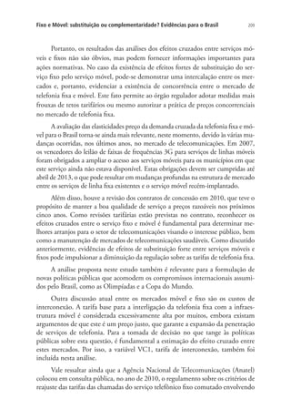 Fixo e Móvel: substituição ou complementaridade? Evidências para o Brasil

209

Portanto, os resultados das análises dos efeitos cruzados entre serviços móveis e fixos não são óbvios, mas podem fornecer informações importantes para
ações normativas. No caso da existência de efeitos fortes de substituição do serviço fixo pelo serviço móvel, pode-se demonstrar uma intercalação entre os mercados e, portanto, evidenciar a existência de concorrência entre o mercado de
telefonia fixa e móvel. Este fato permite ao órgão regulador adotar medidas mais
frouxas de tetos tarifários ou mesmo autorizar a prática de preços concorrenciais
no mercado de telefonia fixa.
A avaliação das elasticidades preço da demanda cruzada da telefonia fixa e móvel para o Brasil torna-se ainda mais relevante, neste momento, devido às várias mudanças ocorridas, nos últimos anos, no mercado de telecomunicações. Em 2007,
os vencedores do leilão de faixas de frequências 3G para serviços de linhas móveis
foram obrigados a ampliar o acesso aos serviços móveis para os municípios em que
este serviço ainda não estava disponível. Estas obrigações devem ser cumpridas até
abril de 2013, o que pode resultar em mudanças profundas na estrutura de mercado
entre os serviços de linha fixa existentes e o serviço móvel recém-implantado.
Além disso, houve a revisão dos contratos de concessão em 2010, que teve o
propósito de manter a boa qualidade de serviço a preços razoáveis nos próximos
cinco anos. Como revisões tarifárias estão previstas no contrato, reconhecer os
efeitos cruzados entre o serviço fixo e móvel é fundamental para determinar melhores arranjos para o setor de telecomunicações visando o interesse público, bem
como a manutenção de mercados de telecomunicações saudáveis. Como discutido
anteriormente, evidências de efeitos de substituição forte entre serviços móveis e
fixos pode impulsionar a diminuição da regulação sobre as tarifas de telefonia fixa.
A análise proposta neste estudo também é relevante para a formulação de
novas políticas públicas que acomodem os compromissos internacionais assumidos pelo Brasil, como as Olimpíadas e a Copa do Mundo.
Outra discussão atual entre os mercados móvel e fixo são os custos de
interconexão. A tarifa base para a interligação da telefonia fixa com a infraestrutura móvel é considerada excessivamente alta por muitos, embora existam
argumentos de que este é um preço justo, que garante a expansão da penetração
de serviços de telefonia. Para a tomada de decisão no que tange às políticas
públicas sobre esta questão, é fundamental a estimação do efeito cruzado entre
estes mercados. Por isso, a variável VC1, tarifa de interconexão, também foi
incluída nesta análise.
Vale ressaltar ainda que a Agência Nacional de Telecomunicações (Anatel)
colocou em consulta pública, no ano de 2010, o regulamento sobre os critérios de
reajuste das tarifas das chamadas do serviço telefônico fixo comutado envolvendo

 