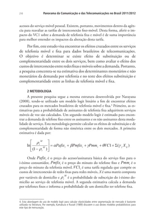 210

Panorama da Comunicação e das Telecomunicações no Brasil 2011/2012

acessos do serviço móvel pessoal. Existem, portanto, movimentos dentro da agência para reavaliar as tarifas de interconexão fixo-móvel. Desta forma, aferir o impacto do VC1 sobre a demanda de telefonia fixa e móvel é de suma importância
para melhor entender os impactos da alteração desta tarifa.

Por fim, este estudo visa encontrar os efeitos cruzados entre os serviços
de telefonia móvel e fixa para dados brasileiros de telecomunicações.
O objetivo é determinar se existe efeito de substituição ou de
complementaridade entre os dois serviços, bem como avaliar o efeito dos
custos de interconexão entre redes fixas e móveis sobre a demanda. Portanto,
a pesquisa concentra-se na estimativa dos determinantes monetários e não
monetários da demanda por telefonia e no teste dos efeitos substituição e
complementaridade entre as linhas de telefonia móvel e fixa.
2 METODOLOGIA

A presente pesquisa segue a mesma estrutura desenvolvida por Narayana
(2008), tendo-se utilizado um modelo logit binário a fim de encontrar efeitos
cruzados para os mercados brasileiros de telefonia móvel e fixa.4 Primeiro, as estimativas para a probabilidade de assinantes de telefonia fixa adquirirem serviços
móveis de voz são calculados. Um segundo modelo logit é estimado para encontrar a demanda de telefone fixo entre os assinantes e os não assinantes desta modalidade de serviço. Esta metodologia permite calcular os efeitos de substituição e de
complementaridade de forma não simétrica entre os dois mercados. A primeira
estimativa é dada por:

Onde
é o preço do acesso/assinatura básica do serviço fixo para o
i-ésimo consumidor,
é o preço do minuto do telefone fixo e
éo
preço do minuto da telefonia móvel.
é uma tarifa regulada que compõe os
custos de interconexão de redes fixas para redes móveis, X é uma matriz composta
por variáveis de domicílio e
é a probabilidade de subscrição do i-ésimo domicílio ao serviço de telefonia móvel. A segunda estimativa calcula a demanda
por telefones fixos e informa a probabilidade de um domicílio ter telefone fixa.

4. Esta abordagem do uso de modelo logit para calcular elasticidades entre segmentação de mercado é bastante
utilizada na literatura. Por exemplo, Kamakura e Russel (1989) discutem o uso destes modelos probabilísticos para
este tipo de mensuração.

 