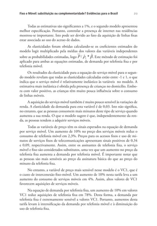 Fixo e Móvel: substituição ou complementaridade? Evidências para o Brasil

213

Todas as estimativas são significantes a 1%, e o segundo modelo apresentou
melhor especificação. Portanto, controlar a presença de internet nas residências
mostrou-se importante. Isto pode ser devido ao fato da aquisição de linhas fixas
estar associada ao uso do acesso de dados.
As elasticidades foram obtidas calculando-se os coeficientes estimados do
modelo logit multiplicado pela médias dos valores das variáveis independentes
sobre as probabilidades estimadas, logo
. Este método de estimação foi
aplicado para ambas as equações estimadas, de demanda por telefonia fixa e por
telefonia móvel.
Os resultados da elasticidade para a equação do serviço móvel para o segundo modelo revelam que todas as elasticidades calculadas estão entre -1 e 1, o que
indica que o serviço móvel é relativamente inelástico às variáveis no modelo. A
estimativa mais inelástica é obtida pela presença de crianças no domicílio. Embora com valor positivo, as crianças têm muito pouca influência sobre o consumo
de linhas móveis.
A aquisição do serviço móvel também é muito pouco sensível às variações de
renda. A elasticidade da demanda para esta variável é de 0,03. Isto não significa,
no entanto, que as pessoas consomem mais minutos deste tipo de serviço quando
aumenta a sua renda. O que o modelo sugere é que, independentemente da renda, as pessoas tendem a adquirir serviços móveis.
Todas as variáveis de preço têm os sinais esperados na equação de demanda
por serviço móvel. Um aumento de 10% no preço dos serviços móveis reduz o
consumo de telefonia móvel em 2,3%. Preços para os acessos fixos e uso de minutos de serviços fixos de telecomunicações apresentam sinais positivos de 0,34
e 0,09, respectivamente. Assim, entre os assinantes de telefonia fixa, o serviço
móvel e fixo são considerados substitutos, uma vez que um aumento no preço da
telefonia fixa aumenta a demanda por telefonia móvel. É importante notar que
as pessoas são mais sensíveis ao preço da assinatura básica do que ao preço do
minuto da telefonia fixa.
No entanto, a variável de preço mais sensível nesse modelo é o VC1, que é
o custo de interconexão fixo-móvel. Um aumento de 10% nesta tarifa leva a um
aumento do consumo de serviços móveis em 4%. Assim, altos valores de VC1
favorecem aquisições de serviços móveis.
Na equação de demanda por telefonia fixa, um aumento de 10% em valores
VC1 reduz aquisições de telefonia fixa em 78%. Desta forma, a demanda por
telefonia fixa é extremamente sensível a valores VC1. Portanto, aumentos desta
tarifa levam à intensificação da demanda por telefonia móvel e à diminuição do
uso de telefonia fixa.

 