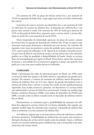 214

Panorama da Comunicação e das Telecomunicações no Brasil 2011/2012

Um aumento de 10% no preço do minuto móvel leva a um aumento de
19,4% na aquisição de linhas fixas, o que sugere que existe um efeito substituição
fixo-móvel.
A presença de acesso à internet nos domicílios leva a um aumento de 0,26
na subscrição de serviços de telefonia fixa. A demanda por telefonia fixa é um
pouco mais sensível à renda. Um aumento de 10% da renda gera aumento de
2,9% na demanda de linhas fixas, enquanto, para o serviço móvel, a mesma alteração na renda leva a um aumento de uso de 0,3%.
Sinais inesperados de elasticidade aparecem no preço do acesso e preços
de minuto fixo na equação de demanda por telefone fixo. O que se espera é que
aumentos neste preço diminuam a demanda por este serviço. Ao contrário do
esperado, estes sinais são positivos e acima da unidade: para o preço de acesso é
2,33, e para o preço de utilização é 1,78. Apesar de ser estranho, isto pode acontecer por causa da falta de concorrência, já que o serviço móvel não é um substituto
perfeito ao se falar de qualidade e disponibilidade de banda. Ainda, os serviços
fixos são monopolizados por região no Brasil. Dessa forma, apesar dos aumentos
de preços, a necessidade leva os assinantes a pagarem o preço, seja qual for. Este
pode ser o caso, mas mais estudos devem ser realizados.
4 CONCLUSÃO

Desde a privatização das redes de telecomunicações no Brasil, em 1998, tanto
o serviço de linha fixa quanto o de linha móvel se expandiram em grandes proporções. No entanto, o número de assinantes de telefonia móvel ultrapassou o
número de telefones fixos em 4,5 vezes. Apesar da grande discrepância entre o
número de linhas fixas e móveis, o serviço fixo ainda não foi significativamente
suprimido. Este estudo centrou-se, portanto, em determinar se o serviço móvel
está substituindo o serviço de linha fixa convencional. Usando um modelo logit
binário, conforme Narayana (2008), com dados de domicílios da PNAD para
2008, o estudo avalia os efeitos cruzados entre os mercados de telefonia móvel e
fixa no Brasil.
Primeiramente, as estimativas para a probabilidade de assinantes de telefonia fixa adquirirem serviços móveis de voz foram calculados. Em seguida, um
segundo modelo logit foi estimado para encontrar a demanda de telefone fixo
entre os assinantes e os não assinantes de telefone fixo.
As evidências sugerem que os serviços móveis e fixos são substitutos, embora
de forma assimétrica. Probabilidades de telefonia fixa são muito mais sensíveis a
alterações de preço do serviço móvel, sendo acima da unidade. Assim, a telefonia
móvel é um razoável substituto para a telefonia fixa, mas o serviço fixo é um substituto fraco do serviço móvel.

 