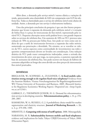 Fixo e Móvel: substituição ou complementaridade? Evidências para o Brasil

215

Além disso, a demanda pelo serviço móvel é menos elástica a variações de
renda, apresentando uma elasticidade de 0,03 em comparação com 0,29 da telefonia fixa. Todas as elasticidades para o serviço de telefonia móvel estão abaixo da
unidade. Assim, a demanda por este serviço é relativamente inelástica.
Uma das principais conclusões da pesquisa é que um dos fatores preponderantes que levam à expansão da demanda pela telefonia móvel e à retração
de linhas fixas é o preço de interconexão de fixo-móvel, representado pela variável VC1. Pequenas alterações nesta tarifa podem levar a um grande impacto
sobre os serviços de telefonia fixa. Um aumento de 10% no VC1 provoca uma
redução de 78% na procura por linhas fixas. Isto pode ser visto como um indício de que a tarifa de interconexão favoreceu a expansão das redes móveis,
aumentado sua penetração e densidade. No entanto, ao se reavaliar os valores da VC1, outros aspectos como continuidade de investimentos nas redes e
questões comportamentais devem ser levados em consideração. Uma redução
drástica da VC1 pode trazer consequências indesejadas, como a retirada dos
investimentos do setor, sem que traga, na outra ponta, o aumento esperado da
base de assinantes da telefonia fixa. Isto pode ocorrer em função de hábitos de
consumo adquiridos ao longo dos anos devido aos altos preços de interconexão
fixo-móvel praticados.
REFERÊNCIAS

BRIGLAUER, W.; SCHWARZ, A.; ZULEHNER, C. Is fixed-mobile substitution strong enough to de-regulate fixed voice telephony? Evidence from
the Austrian Markets. Vienna: Forschungsinstitut für Regulierungsökonomie/
WU Vienna University of Economics and Business, 2009. (Research Institute for Regulatory Economics Working Papers). Disponível em: http://epub.
wu.ac.at/1216/.
GARBACZ, C.; THOMPSON JUNIOR, H. G. Demand for telecommunication services in developing countries. Telecommunications policy, v. 31, p. 276289, 2007.
KAMAKURA, W. A.; RUSSELL, G. J. A probabilistic choice model for market
segmentation and elasticity structure. Journal of Marketing Research, v. 26,
n. 4, p. 379-390, 1989.
MIRAVETE, E. Competing with menus of tariff options. 2008. Mimeografado.
NARAYANA, M. R. Substitutability between mobile and fixed telephones:
evidence and implications for India. Tokyo: CIRJE/University of Tokyo, 2008.
(Discussion Paper).

 