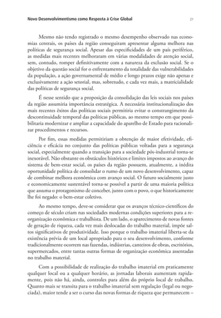 Novo Desenvolvimentismo como Resposta à Crise Global

21

Mesmo não tendo registrado o mesmo desempenho observado nas economias centrais, os países da região conseguiram apresentar alguma melhora nas
políticas de segurança social. Apesar das especificidades de um país periférico,
as medidas mais recentes melhoraram em várias modalidades de atenção social,
sem, contudo, romper definitivamente com a natureza da exclusão social. Se o
objetivo da questão social for o enfrentamento da totalidade das vulnerabilidades
da população, a ação governamental de médio e longo prazos exige não apenas e
exclusivamente a ação setorial, mas, sobretudo, e cada vez mais, a matricialidade
das políticas de segurança social.
É nesse sentido que a proposição da consolidação das leis sociais nos países
da região assumiria importância estratégica. A necessária institucionalização dos
mais recentes êxitos das políticas sociais permitiria evitar o constrangimento da
descontinuidade temporal das políticas públicas, ao mesmo tempo em que possibilitaria modernizar e ampliar a capacidade do aparelho de Estado para racionalizar procedimentos e recursos.
Por fim, essas medidas permitiriam a obtenção de maior efetividade, eficiência e eficácia no conjunto das políticas públicas voltadas para a segurança
social, especialmente quando a transição para a sociedade pós-industrial torna-se
inexorável. Não obstante os obstáculos históricos e limites impostos ao avanço do
sistema de bem-estar social, os países da região possuem, atualmente, a inédita
oportunidade política de consolidar o rumo de um novo desenvolvimento, capaz
de combinar melhora econômica com avanço social. O futuro socialmente justo
e economicamente sustentável torna-se possível a partir de uma maioria política
que assuma o protagonismo de conceber, junto com o povo, o que historicamente
lhe foi negado: o bem-estar coletivo.
Ao mesmo tempo, deve-se considerar que os avanços técnico-científicos do
começo de século criam nas sociedades modernas condições superiores para a reorganização econômica e trabalhista. De um lado, o aparecimento de novas fontes
de geração de riqueza, cada vez mais deslocadas do trabalho material, impõe saltos significativos de produtividade. Isso porque o trabalho imaterial liberta-se da
existência prévia de um local apropriado para o seu desenvolvimento, conforme
tradicionalmente ocorrem nas fazendas, indústrias, canteiros de obras, escritórios,
supermercados, entre tantas outras formas de organização econômica assentadas
no trabalho material.
Com a possibilidade de realização do trabalho imaterial em praticamente
qualquer local ou a qualquer horário, as jornadas laborais aumentam rapidamente, pois não há, ainda, controles para além do próprio local de trabalho.
Quanto mais se transita para o trabalho imaterial sem regulação (legal ou negociada), maior tende a ser o curso das novas formas de riqueza que permanecem –

 