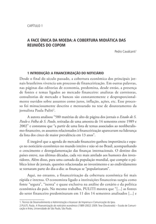 CAPÍTULO 1

A FACE ÚNICA DA MOEDA: A COBERTURA MIDIÁTICA DAS
REUNIÕES DO COPOM
Pedro Cavalcanti1

1 INTRODUÇÃO: A FINANCEIRIZAÇÃO DO NOTICIÁRIO

Desde o final do século passado, a cobertura econômica dos principais jornais brasileiros vivencia um processo de financeirização. Em outras palavras,
nas páginas das editorias de economia, predomina, desde então, a presença
de fontes e temas ligados ao mercado financeiro: analistas de corretoras,
consultorias de mercado e bancos são constantemente e desproporcionalmente ouvidos sobre assuntos como juros, inflação, ações, etc. Esse processo foi minuciosamente descrito e mensurado na tese de doutoramento da
jornalista Paula Puliti2.
A autora analisou “580 matérias de alto de página dos jornais o Estado de S.
Paulo e Folha de S. Paulo, retiradas de uma amostra de 14 semestres entre 1989 e
2002” e constatou que “a partir de uma lista de temas associados ao neoliberalismo-financeiro, os assuntos relacionados à financeirização apareceram na liderança
da lista dos cinco de maior prevalência em 13 anos”.
É inegável que a agenda do mercado financeiro ganhou importância e espaço no noticiário econômico no mundo inteiro e não só no Brasil, acompanhando
o crescimento e desregulamentação das finanças internacionais. O destino dos
países esteve, nas últimas décadas, cada vez mais atrelado aos humores dos investidores. Além disso, para uma camada da população mundial, que compõe o público leitor de jornais, questões relacionadas ao investimento e ao endividamento
se tornaram parte do dia-a-dia: as finanças se “popularizaram”.
Aqui, no entanto, a financeirização da cobertura econômica foi mais
rápida e intensa. O economista ligado a instituições financeiras surgiu como
fonte “segura”, “isenta” e quase exclusiva na análise do cenário e da política
econômica do país. No mesmo trabalho, PULITI mostra que “[...] as fontes
do setor financeiro predominaram em 11 dos 14 semestres analisados [...] e
1. Técnico de Desenvolvimento e Administração e Assessor de Imprensa e Comunicação do Ipea.
2.PULITI, Paula. A financeirização do noticiário econômico (1989-2002). 2009. Tese (Doutorado) – Escola de Comunicação e Artes, Universidade de São Paulo, São Paulo.

 