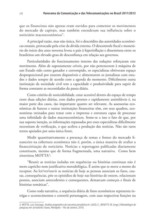 220

Panorama da Comunicação e das Telecomunicações no Brasil 2011/2012

que os financistas não apenas eram ouvidos para comentar os movimentos
do mercado de capitais, mas também estenderam sua influência sobre o
noticiário macroeconômico”.
A principal razão, mas não única, foi o descrédito das autoridades econômicas estatais, provocado pela crise da dívida externa. O descontrole fiscal e monetário do início dos anos noventa levou o país à hiperinflação e disseminou entre os
brasileiros um elevado grau de desconfiança em relação aos governos.
Particularidades do funcionamento interno das redações reforçaram este
movimento. Além de supostamente críveis, por não pertencerem à máquina de
um Estado tido como gastador e corrompido, os especialistas obtiveram espaço
desproporcional por estarem disponíveis e alimentarem os jornalistas com estudos e dados sempre de acordo com a agenda do momento. Dificilmente outra
instituição da sociedade civil tem a capacidade e produtividade para suprir de
forma constante as necessidades da pauta diária.
Como critério de noticiabilidade, estar acessível dentro do espaço de tempo
entre duas edições diárias, com dados prontos e rapidamente assimiláveis é, na
maior parte dos casos, tão importante quanto ser relevante. As assessorias econômicas de bancos e outras instituições financeiras têm, em seus quadros, economistas treinados para tratar com a imprensa e estrutura capaz de processar
uma infinidade de dados macroeconômicos. Some-se a isso o fato de que, por
sua suposta isenção, as informações repassadas por esses especialistas dificilmente
necessitam de verificação, o que acelera a produção das notícias. Não são raros
textos apoiados por uma única fonte.
Medir quantitativamente a presença de temas e fontes do mercado financeiro na cobertura econômica não é, porém, a única maneira de avaliar a
financeirização do noticiário. Notícias e reportagens publicadas diariamente
constituem, mesmo que de forma fragmentada, uma narrativa. Como bem
sintetizou MOTTA3:
“Reunir as notícias isoladas em sequências ou histórias contínuas não é
mero capricho nem justificativa metodológica. É assim que se move a mente do
receptor. Ao ler/ver/ouvir as notícias de hoje as pessoas associam os fatos, causas, consequências, põe os episódios de hoje nas histórias de ontem, relacionam
pontos, associam antecedentes e consequentes, demarcam começos e finais de
histórias temáticas”.
Como toda narrativa, a sequência diária de fatos econômicos representa intrigas e acontecimentos e constrói personagens, com suas respectivas funções na
3. MOTTA, Luiz Gonzaga. Análise pragmática da narrativa jornalística In: LAGO, C.; BENETTI, M. (orgs.) Metodologia de
pesquisa em Jornalismo. Vozes, Petrópolis – Rio de Janeiro, 2010.

 