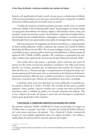 A Face Única da Moeda: a cobertura mediática das reuniões do Copom

221

história, sob significados de fundo moral, em que pouco se distanciam da fábula:
“toda narrativa jornalística, por mais que se pretenda isenta e imparcial, é também
fortemente influenciada por um fundo ético ou moral”4.
A análise da narrativa jornalística permite, portanto, revelar como se constrói
mitos que validam a fala de determinados “tipos” de personagem ao mesmo tempo
em que geram desconfiança em relação a alguns e ridicularizam outros, como, por
exemplo, muitos movimentos sociais. No jornalismo, apesar das estratégias fáticas,
de simulação de uma verdade objetiva, a linguagem, o enfoque e o contexto em que
determinadas fontes são apresentadas criam polos de protagonismo e antagonismo.
Sob esta perspectiva da pragmática do discurso jornalístico, o artigo pretende,
de forma ainda preliminar, avaliar a cobertura das reuniões do Comitê de Política
Monetária do Banco Central (BC). Por ser uma sondagem inicial, o texto se focará
no período em que o assunto ganhou contornos mais polêmicos: a última semana de
agosto de 2011 (28/08 a 04/09), quando o BC contrariou as expectativas do mercado e iniciou uma sequência de cortes na taxa de juros básica da economia (Selic).
Uma análise deste tipo parece, a princípio, pouco relevante por tratar de
apenas um dos vários assuntos do jornalismo econômico. Um olhar mais atento
permite, no entanto, perceber que as implicações das reuniões do Copom vão
além do fato em si. Primeiro porque o comportamento da imprensa nesses momentos apresenta de forma mais clara as características do fenômeno de financeirização do noticiário. Além do mais, a política monetária é a síntese de uma forma
de pensar a economia que culmina em conseqüências para toda a sociedade.
A próxima seção trará uma descrição de textos publicados no período pelos jornais o Estado de S. Paulo e O Globo. Eles servirão de base para as análises
seguintes. Antes, porém, é preciso ressalvar que o artigo não entra na discussão
econômica sobre a validade da política de controle monetário da inflação. Não
é esse o objetivo do texto, até porque o autor não tem formação e competência
técnica para aprofundar nestes assuntos.
2 DESCRIÇÃO: A COBERTURA MIDIÁTICA DA REUNIÃO DO COPOM

No período analisado (28/08 a 04/09/2011), foram encontrados 24 artigos em
O Globo sobre os assuntos “taxa Selic” e “reunião do Comitê de Política Monetária”, entre textos noticiosos e de opinião. Em o Estado de S. Paulo, o número foi
menor, 23, mas também significativo para sete edições do diário. Em ambos, a
média diária de presença destes assuntos superou três artigos5.
4. Idem.
5. Os artigos analisados podem ser consultados no Banco de Notícias da Biblioteca do Senado Federal www.senado.
gov.br/bdsf.

 